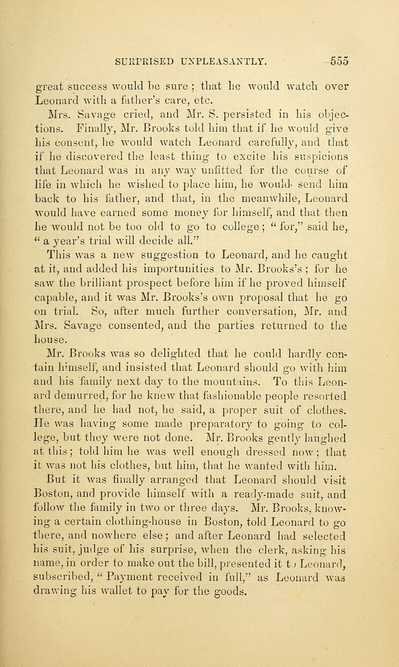 SUKPRISED UNPLEASANTLY, 655 great success would be sure ; that Le would watch over Leonard with a fatlier's care, etc. Mrs. Savage cried, and Mr. S. persisted in his objec- tions. Finally, Mr. Brooks told him that if he would give his consent, he would watch Leonard carefully, and that if he discovered the least thing to excite his suspicions that Leonard was in any way unfitted for the coui'se of life in which he wished to place him, he would- send him back to his father, and that, in the meanwhile, Leonard would have earned some money for himself, and that then he would not be too old to go to college; '' for, said he,  a year's trial will decide all. This Avas a new suggestion to Leonard, and he caught at it, and added his importunities to Mr. Brooks's ; for he saw the brilliant prospect before him if he proved himself capable, and it was Mr. Brooks's own proposal that he go on trial. So, after much further conversation, Mr. and Ylys. Savage consented, and the parties returned to the house. Mr. Brooks was so delighted that he could hardly con- tain himself, and insisted that Leonard should go Avith him and his family next day to the mountains. To this Leon- ard demurred, for he knew that fashionable people resorted there, and he had not, he said, a proper suit of clothes. He was having some made preparatory to going to col- lege, but they were not done. Mr. Brooks gently laughed at this; told him he was well enough dressed now; that it was not his clothes, but him, that he wanted with him. But it was finally arranged that Leonard should visit Boston, and provide himself with a ready-made suit, and follow the family in two or three days. Mr. Brooks, know- ing a certain clothing-house in Boston, told Leonard to go there, and nowhere else; and after Leonard had selected his suit, judge of his surprise, when the clerk, asking his name, in order to make out the bill, presented it t) Leonard, subscribed,  Payment received in full, as Leonard was drawing his wallet to pay for the goods.