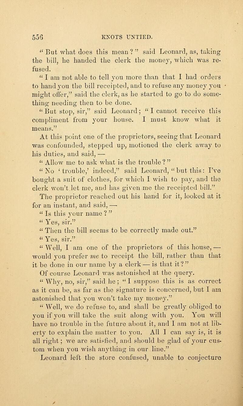 '' But what does this mean ?  said Leonard, as, taking the bill, he handed the clerk the money, which was re- fused.  I am not able to tell you more than that I had orders to hand you the bill receipted, and to refuse any money you might offer, said the clerk, as he started to go to do some- thing needing then to be done. '' But stop, sir, said Leonard;  I cannot receive this compliment from your house. I must know what it means. At this point one of the proprietors, seeing that Leonard was confounded, stepped up, motioned the clerk away to his duties, and said, —  Allow me to ask what is the trouble ?  No 'trouble,' indeed, said Leonard, but this: I've bought a suit of clothes, for which I wish to pay, and the clerk won't,let me, and has given me the receipted bill. The proprietor reached out his hand for it, looked at it for an instant, and said, —■  Is this your name ?   Yes, sir. •' Then the bill seems to be correctly made out.  Yes, sir.  Well, I am one of the proprietors of this house, — would you prefer me to receipt the bill, rather than that it be done in our name by a clerk — is that it? Of course Leonard was astonished at the query. a Why, no, sir, said he; I suppose this is as correct as it can be, as far as the signature is concerned, but I am astonished that you won't take my money.  Well, we do refuse to, and shall be greatly obliged to you if you will take the suit along with you. You will have no trouble in the future about it, and I am not at lib- erty to explain the matter to you. All I can say is, it is all right; we are satisfied, and should be glad of your cus- tom when you wish anything in our line. Leonard left the store confused, unable to conjecture