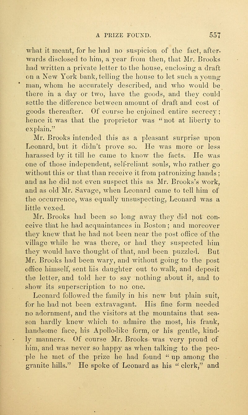 what it meant, for he had no suspicion of the fact, after- wards disclosed to him, a year fiora then, that Mr. Brooks had written a private letter to the house, enclosing a draft on a New York bank, telling the house to let such a young man, whom he accurately described, and who would be there in a day or two, have the goods, and they could settle the difference between amount of draft and cost of goods thereafter. Of course he enjoined entire secrecy; hence it was that the proprietor was ''' not at liberty to explain. Mr. Brooks intended this as a pleasant surprise upon Leonard, but it didn't prove so. He was more or less harassed by it till he came to know the facts. He was one of those independent, self-reliant souls, who rather go without this or that than receive it from patronizing hands ; and as he did not even suspect this as Mr. Brooks's work, and as old Mr. Savage, when Leonard came to tell him of the occurrence, was equally unsuspecting, Leonard was a little vexed. Mr. Brooks had been so long away they did not con- ceive that he had acquaintances in Boston; and moreover they knew that he had not been near the post office of the village while he was there, or had they suspected him they would have thought of that, and been puzzled. But Mr. Brooks had been wary, and without going to the post office himself, sent his daughter out to walk, and deposit the letter, and told her to say nothing about it, and to show its superscription to no one. Leonard followed the family in his new but plain suit, for he had not been extravagant. His fine form needed no adornment, and the visitors at the mountains that sea- son hardly knew which to admire the most, his frank, handsome face, his Apollo-like form, or his gentle, kind- ly manners. Of course Mr. Brooks- was very proud of him, and was never so happy as when talking to the peo- ple he met of the prize he had found  up among the granite hills. He spoke of Leonard as his  clerk, and