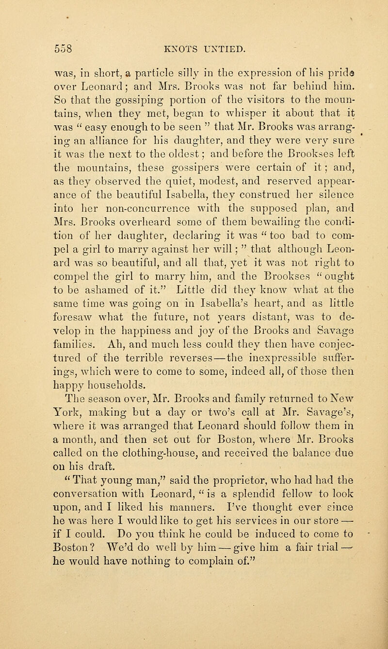 was, in short, a particle silly in the expression of his prids over Leonard; and Mrs. Brooks was not far behind him. So that the gossiping portion of the visitors to the moun- tains, when they met, began to whisper it about that it was '' easy enough to be seen  that Mr. Brooks was arrang- ing an alliance for his daughter, and they were very sure it was the next to the oldest; and before the Brookses left the mountains, these gossipers were certain of it; and, as they observed the quiet, modest, and reserved appear- ance of the beautiful Isabella, they construed her silence into her non-concurrence with the supposed plan, and Mrs. Brooks overheard some of them bewailing the condi- tion of her daughter, declaring it was  too bad to com- pel a girl to marry against her will;  that although Leon- ard was so beautiful, and all that, yet it was not right to compel the girl to marry him, and the Brookses  ought to be ashamed of it. Little did they know what at the same time was going on in Isabella's heart, and as little foresaw what the future, not years distant, was to de- velop in the happiness and joy of the Brooks and Savage families. Ah, and much less could they then have conjec- tured of the terrible reverses—the inexpressible suffer- ings, which were to come to some, indeed all, of those then happy households. The season over, Mr, Brooks and family returned to New York, making but a day or two's call at Mr. Savage's, where it was arranged that Leonard should follow them in a month, and then set out for Boston, where Mr. Brooks called on the clothing-house, and received the balance due on his draft.  That young man, said the proprietor, who had had the conversation with Leonard, '' is a splendid fellow to look upon, and I liked his manners, I've thought ever since he was here I would like to get his services in our store — if I could. Do you think he could be induced to come to Boston? We'd do well by him — give him a fair trial—■ he would have nothing to complain of.