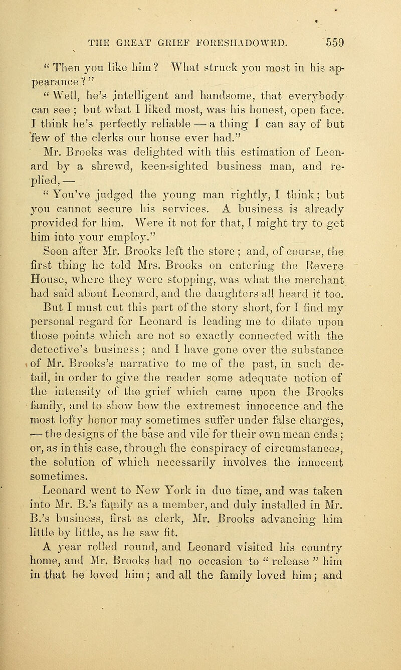  Then you like him ? What struck you most in his ap- pearance ?  Well, he's intelligent and handsome, that everybody can see ; but what I liked most, was his honest, open face. I think lie's perfectly reliable — a thing I can say of but few of the clerks our house ever had. Mr. Brooks was delighted with this estimation of Leon- ard by a shrewd, keen-sighted business man, and re- plied,— You've judged the young man rightly, I think; but you cannot secure his services. A business is already provided for him. Were it not for that, I might try to get him into your emplo}. Soon after Mr. Brooks left the store ; and, of course, the first thing he told Mrs. Brooks on entering the Eevere House, where they were stopping, was Avhat the merchant had said about Leonard, and the daughters all heard it too. But I must cut this part of the story short, for I find my personal regard for Leonard is leading me to dilate upon those points which are not so exactly connected with the detective's business ; and I have gone over the substance , of Mr. Brooks's narrative to me of the past, in such de- tail, in order to give the reader some adequate notion of the intensity of the grief which came upon the Brooks ■ family, and to show how the extremest innocence and the most lofty honor may sometimes suffer under false charges, •— the designs of the base and vile for their own mean ends ; or, as in this case, through the conspiracy of circumstances, the solution of which necessarily involves the innocent sometimes. Leonard went to New York in due time, and was taken into Mr. B.'s family as a member, and duly installed in Mr. B.'s business, first as clerk, Mr. Brooks advancing him little by little, as he saw fit. A 3'ear rolled round, and Leonard visited his country home, and Mr. Brooks had no occasion to  release  him in that he loved him; and all the family loved him; and