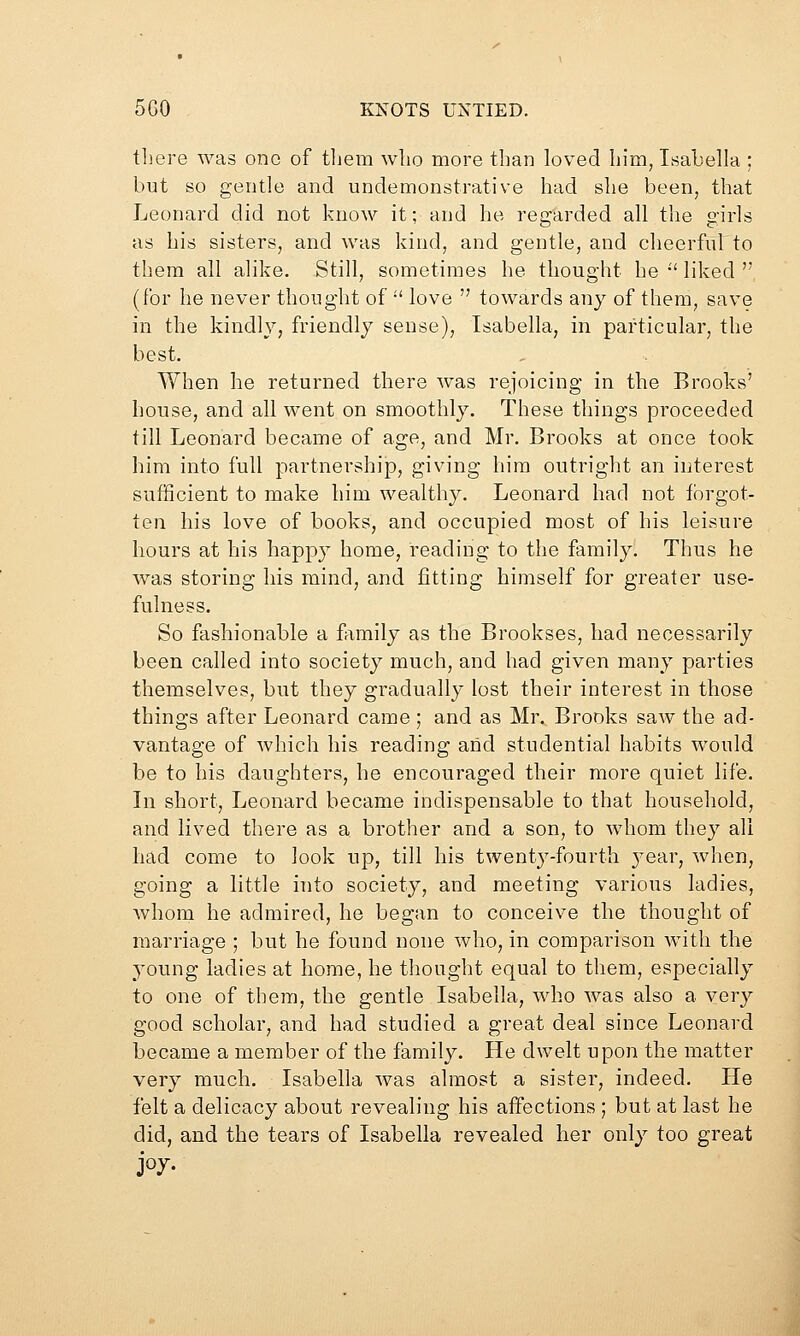 there was o?:ic of tliem wlio more than loved liim, Isabella : but so gentle and undemonstrative had she been, that Leonard did not know it; and he regarded all the girls as his sisters, and was kind, and gentle, and cheerfulto them all alike. Still, sometimes he thought he •' liked  (for he never thought of •' love  towards any of them, save in the kindly, friendly sense), Isabella, in particular, the best. When he returned there was rejoicing in the Brooks' house, and all went on smoothly. These things proceeded till Leonard became of age, and Mr. Brooks at once took him into full partnership, giving him outright an interest sufficient to make him wealthy. Leonard had not forgot- ten his love of books, and occupied most of his leisure hours at his happy home, reading to the family. Thus he was storing liis mind, and fitting himself for greater use- fulness. So fashionable a f^imily as the Brookses, had necessarily been called into society much, and had given many parties themselves, but they gradually lost their interest in those things after Leonard came ; and as Mr. Brooks saw the ad- vantage of which his reading and studential habits would be to his daughters, he encouraged their more quiet life. In short, Leonard became indispensable to that household, and lived there as a brother and a son, to whom they all had come to look up, till his twenty-fourth year, when, going a little into society, and meeting various ladies, whona he admired, he began to conceive the thought of marriage ; but he found none who, in comparison with the young ladies at home, he thought equal to them, especially to one of them, the gentle Isabella, who was also a very good scholar, and had studied a great deal since Leonard became a member of the family. He dwelt upon the matter very much. Isabella was almost a sister, indeed. He felt a delicacy about revealing his affections ; but at last he did, and the tears of Isabella revealed her only too great