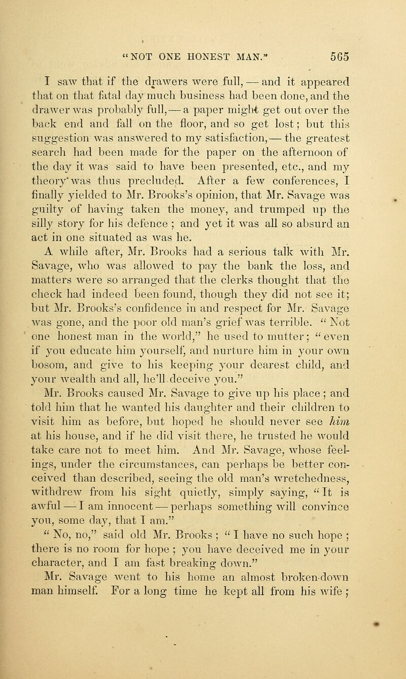 I saw that if the drawers were full, — and it appeared that on that fatal day much business had been done, and the drawer was probably full,— a paper might get out over the back end and fall on the floor, and so get lost; but this suggestion was answered to my satisfaction,— the greatest search had been made for the paper on the afternoon of the day it was said to have been presented, etc., and my theory'was thus precluded. After a few conferences, I finally yielded to Mr. Brooks's opinion, that Mr. Savage was guilty of having taken the money, and trumped up the silly story for his defence ; and yet it was all so absurd an act in one situated as was he. A while after, Mr. Brooks had a serious talk with Mr. Savage, who was allowed to pay the bank the loss, and matters were so arranged that the clerks thought that the check had indeed been found, though they did not see it; but Mr. Brooks's confidence in and respect for Mr. Savage Avas gone, and the poor old man's grief was terrible. '^ Not one honest man in the world, he used to mutter; ^' even if you educate him yourself, and nurture him in your own bosom, and give to his keeping your dearest child, and your wealth and all, he'll deceive you. Mr, Brooks caused Mr. Savage to give up his place; and told him that he wanted his daughter and their children to visit him as before, but hoped he should never see him at his house, and if he did visit there, he trusted he would take care not to meet him. And Mr, Savage, whose feel- ings, under the circumstances, can perhaps be better con- ceived than described, seeing the old man's wretchedness, withdrew from his sight quietly, simply saying, It is awful —^ I am innocent — perhaps something will convince you, some day, that I am.  No, no, said old Mr. Brooks ;  I have no such hope ; there is no room for hope ; you have deceived me in your character, and I am fast breaking down. Mr. Savage went to his home an almost broken-down man himself. For a long time he kept all from his wife ;