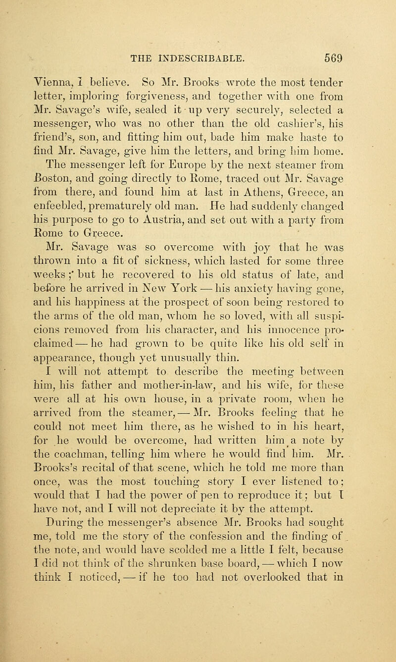 THE INDESCRIBABLE. 669 Vienna, I believe. So Mr. Brooks wrote the most tender letter^ imploring forgiveness, and together with one from Mr. Savage's wife, sealed it • np very securely, selected a messenger, who was no other than the old cashier's, his friend's, son, and fitting him out, bade him make haste to find Mr. Savage, give him the letters, and bring him home. The messenger left for Europe by the next steamer from Boston, and going directly to Rome, traced out Mr. Savage from there, and found him at last in Athens, Greece, an enfeebled, prematurely old man. He had suddenly changed his purpose to go to Austria, and set out with a party from Rome to Greece. Mr. Savage was so overcome with joy that he was thrown into a fit of sickness, which lasted for some three weeks ;' but he recovered to his old status of late, and before he arrived in New York — his anxiety having gone, and his happiness at the prospect of soon being restored to the arms of the old man, whom he so loved, with all suspi- cions removed from his character, and his innocence pro- claimed— he had grown to be quite like his old self in appearance, though yet unusually thin. I will not attempt to describe the meeting between him, his father and mother-in-law, and his wife, for these were all at his own house, in a private room, when he arrived from the steamer, — Mr. Brooks feeling that he could not meet him there, as he wished to in his heart, for he would be overcome, had written him a note by the coachman, telling him where he would find him. Mr. Brooks's recital of that scene, which he told me more than once, was the most touching story I ever listened to; would that I had the power of pen to reproduce it; but I have not, and I will not depreciate it by the attempt. During the messenger's absence Mr. Brooks had sought me, told me the story of the confession and the finding of _ the note, and would have scolded me a little I felt, because I did not think of the shrunken base board, — which I now think I noticed, — if he too had not overlooked that in