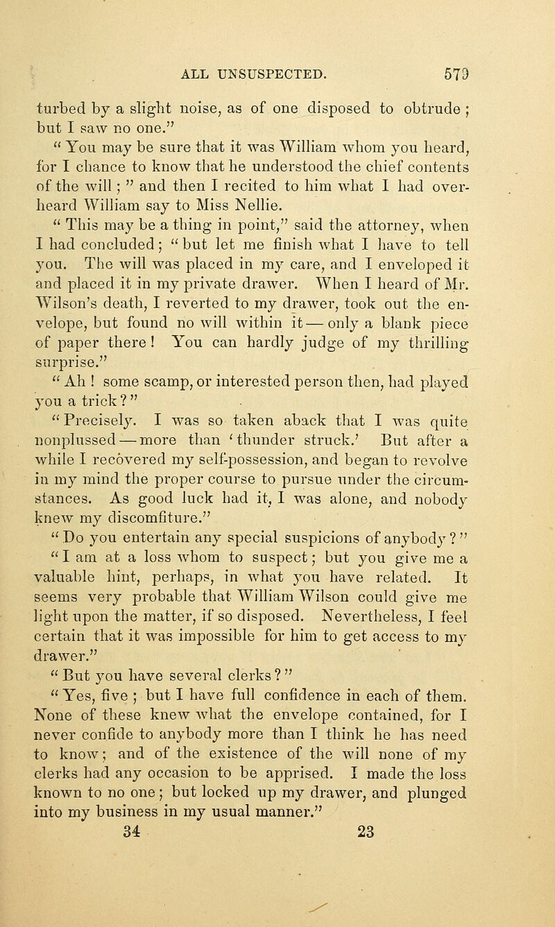 ALL UNSUSPECTED. 679 turbed by a sliglit noise, as of one disposed to obtrude ; but I saw no one.  You may be sure that it was William whom you heard, for I chance to know that he understood the chief contents of the will;  and then I recited to him what I had over- heard William say to Miss Nellie.  This may be a thing in point, said the attorney, when I had concluded;  but let me finish what I have to tell you. The will was placed in my care, and I enveloped it and placed it in my private drawer. When I heard of Mr. Wilson's death, I reverted to my drawer, took out the en- velope, but found no will within it—only a blank piece of paper there ! You can hardly judge of my thrilling- surprise.  Ah ! some scamp, or interested person then, had played you a trick ?  . ''Precisely. I was so taken aback that I was quite nonplussed — more than Hhunder struck.' But after a while I recovered m}'' self-possession, and began to revolve in my mind the proper course to pursue nnder the circum- stances. As good luck had it, I was alone, and nobody knew my discomfiture. '^ Do you entertain any special suspicions of anybody ?  I am at a loss whom to suspect; but you give me a valuable hint, perhaps, in what you have related. It seems very probable that William Wilson could give me light upon the matter, if so disposed. Nevertheless, I feel certain that it was impossible for him to get access to my drawer.  But you have several clerks ?   Yes, five ; but I have full confidence in each of them. None of these knew what the envelope contained, for I never confide to anybody more than I think he has need to know; and of the existence of the will none of my clerks had any occasion to be apprised. I made the loss known to no one; but locked up my drawer, and plunged into my business in my usual manner. 34 23