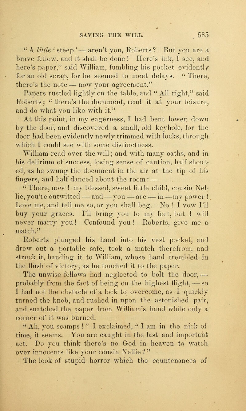  A little ' steep ' — aren't you, Roberts ? But you are a brave fellow, and it shall be done ! Here's ink, I see, and here's paper, said William, fumbling his pocket evidently for an old scrap, for he seemed to meet delays. '* There, there's the note — now your agreement. Papers rustled lightly on the table, and '^ All right, said Roberts;  there's the document, read it at your leisure, and do what you like with it. At this point, in my eagerness, I had bent lower down b}^ the door, and discovered a small, old ke3d)ole, for the door had been evidently newly trimmed with locks, through which I could see Avith some distinctness. William read over the will; and with many oaths, and in his delirium of success, losing sense of caution, half shout- ed, as he swung the document in the air at the tip of his fingers, and half danced about the room: — '^ There, now ! my blessed, sweet little child, cousin Nel- lie, you're outwitted — and — you — are — in—my power !, Love me, and tell me so, or you shall beg. N-o ! I vow I'll buy your graces. I'll bring you to my feet, but I will never marry you! Confound you! Roberts, give me a match. Roberts plunged his hand into his vest pocket, and drew out a portable safe, took a match therefrom, and struck it, handing it to William, whose hand trembled in the flush of victory, as he touched it to the paper. The unwise fellows had neglected to bolt the door, —■ probably from the fact of being on the highest flight, — so I had not the obstacle of a lock to overcome, as I quickly turned the knob, and rushed in upon the astonished pair, and snatched the paper from William's hand while only a corner of it was burned.  Ah, you scamps !  I exclaimed,  I am in the nick of time, it seem.s. You are caught in the last and important act. Do you think there's no God in heaven to watch over innocents like your cousin Nellie? The look of stupid horror which the countenances of