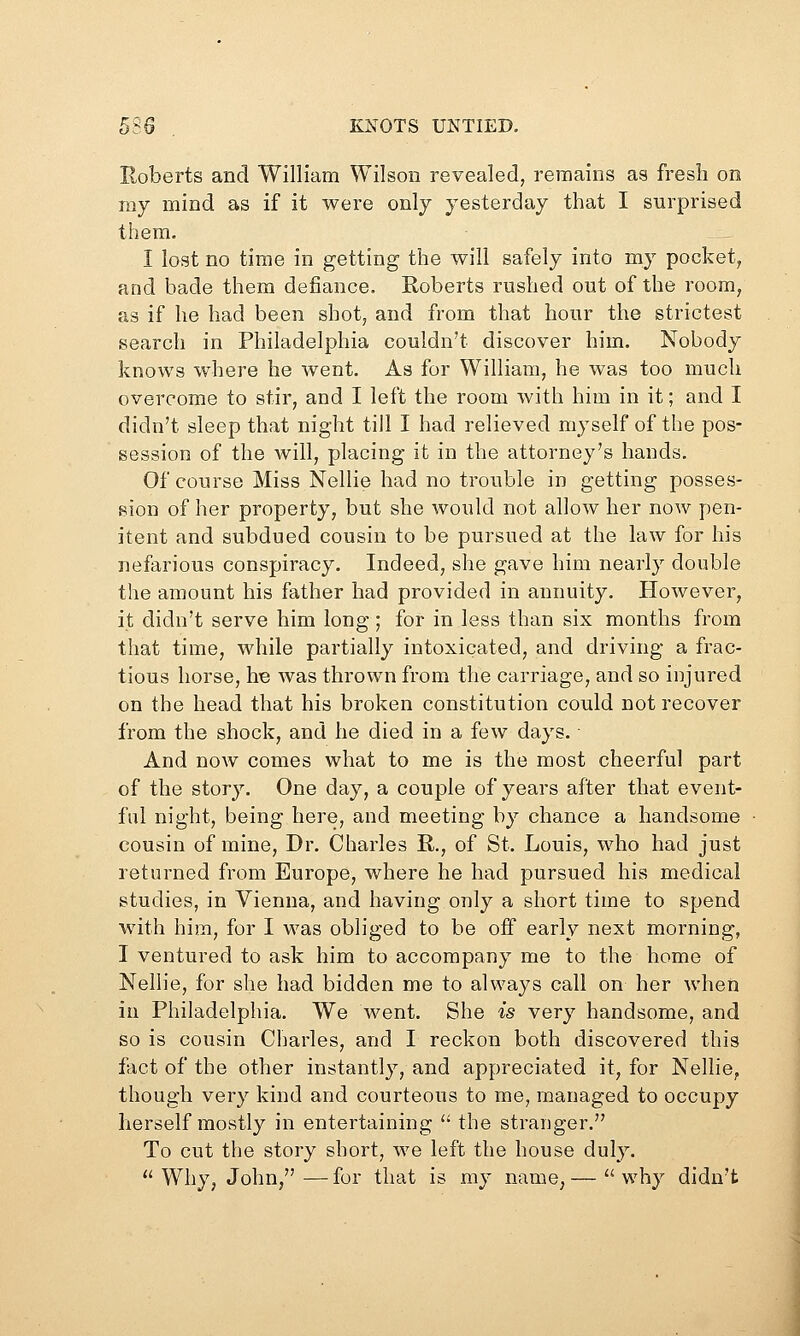 Roberts and William Wilson revealed, remains as fresh on my mind as if it were only yesterday that I surprised them. I lost no time in getting the will safely into my pocket, and bade them defiance. Roberts rushed out of the room, as if he had been shot, and from that hour the strictest search in Philadelphia couldn't discover him. Nobody knows where he went. As for William, he was too much overcome to stir, and I left the room with him in it; and I didn't sleep that night till I had relieved myself of the pos- session of the will, placing it in the attorney's hands. Of course Miss Nellie had no trouble in getting posses- sion of her property, but she would not allow her now pen- itent and subdued cousin to be pursued at the law for his nefarious conspiracy. Indeed, she gave him nearly double the amount his father had provided in annuity. However, it didn't serve him long ; for in less than six months from that time, while partially intoxicated, and driving a frac- tious horse, he was thrown from the carriage, and so injured on the head that his broken constitution could not recover from the shock, and he died in a few days. And now comes what to me is the most cheerful part of the story. One day, a couple of years after that event- ful night, being here, and meeting by chance a handsome cousin of mine, Dr. Charles E,., of St. Louis, who had just returned from Europe, where he had pursued his medical studies, in Vienna, and having only a short time to spend with him, for I was obliged to be off early next morning, I ventured to ask him to accompany me to the home of Nellie, for she had bidden me to always call on her when in Philadelphia. We went. She is very handsome, and so is cousin Charles, and I reckon both discovered this fact of the other instantly, and appreciated it, for Nellie, though very kind and courteous to me, managed to occupy herself mostly in entertaining  the stranger. To cut the story short, we left the house duly. Why, John,—for that is my name,— why didn't