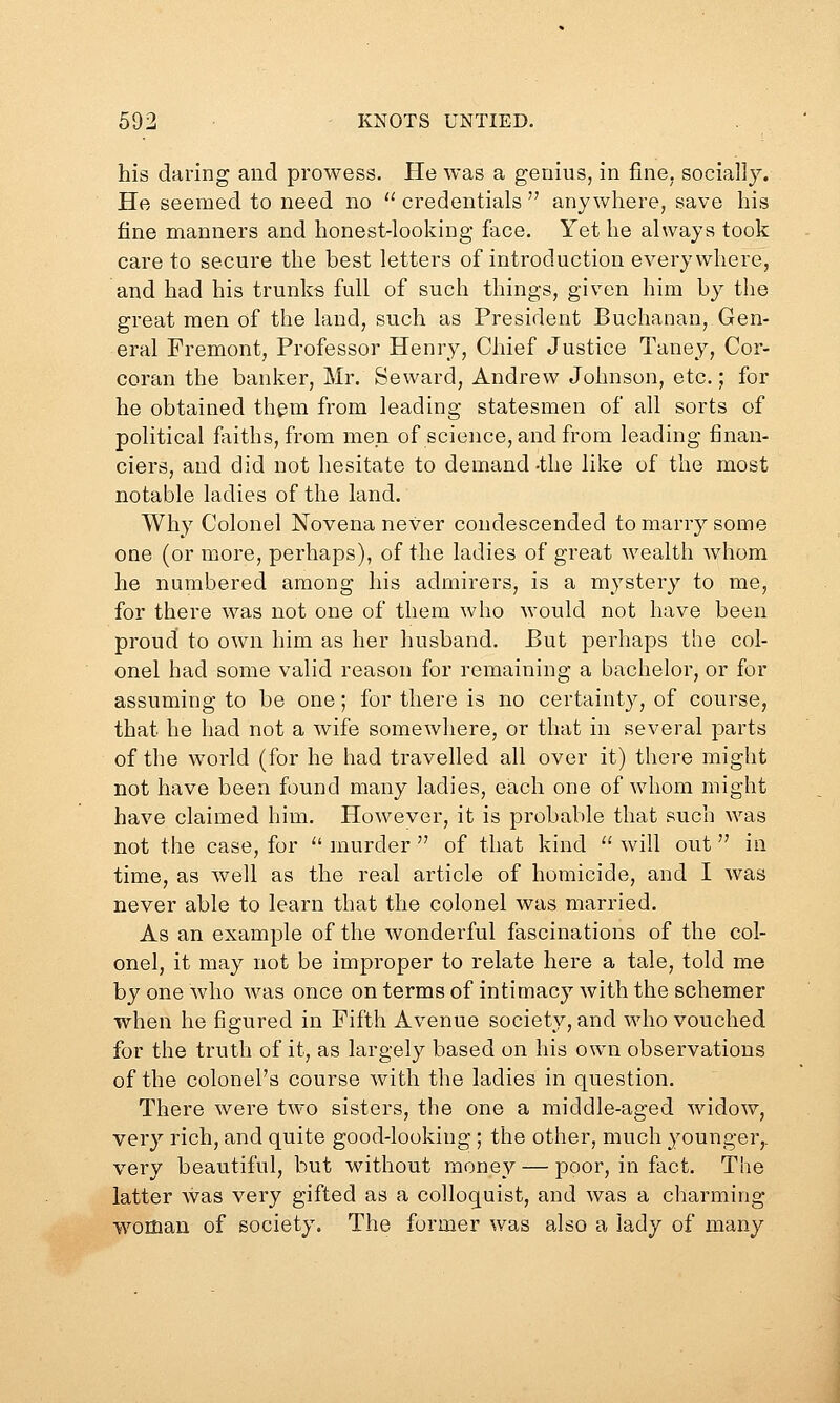 his daring and prowess. He was a genius, in fine, socially. He seemed to need no '' credentials anywhere, save his fine manners and honest-looking face. Yet he always took care to secure the best letters of introduction everywhere, and had his trunks full of such things, given him by the great men of the land, such as President Buchanan, Gen- eral Fremont, Professor Henry, Chief Justice Taney, Cor- coran the banker, Mr. Seward, Andrew Johnson, etc.; for he obtained them from leading statesmen of all sorts of political faiths, from men of science, and from leading finan- ciers, and did not hesitate to demand -the like of the most notable ladies of the land. Why Colonel Novena never condescended to marry some one (or more, perhaps), of the ladies of great wealth whom he numbered among his admirers, is a mystery to me, for there was not one of them who would not have been proud to own him as her husband. But perhaps the col- onel had some valid reason for remaining a bachelor, or for assuming to be one; for there is no certainty, of course, that he had not a wife somewhere, or that in several parts of the world (for he had travelled all over it) there might not have been found many ladies, each one of whom might have claimed him. However, it is probable that such was not the case, for murder of that kind will out in time, as well as the real article of homicide, and I was never able to learn that the colonel was married. As an example of the wonderful fascinations of the col- onel, it may not be improper to relate here a tale, told me by one who was once on terms of intimacy with the schemer when he figured in Fifth Avenue society, and who vouched for the truth of it, as largely based on his own observations of the colonel's course with the ladies in question. There were two sisters, the one a middle-aged widow, very rich, and quite good-looking; the other, much younger,, very beautiful, but without money — poor, in fact. The latter was very gifted as a colloquist, and was a charming woman of society. The former was also a lady of many