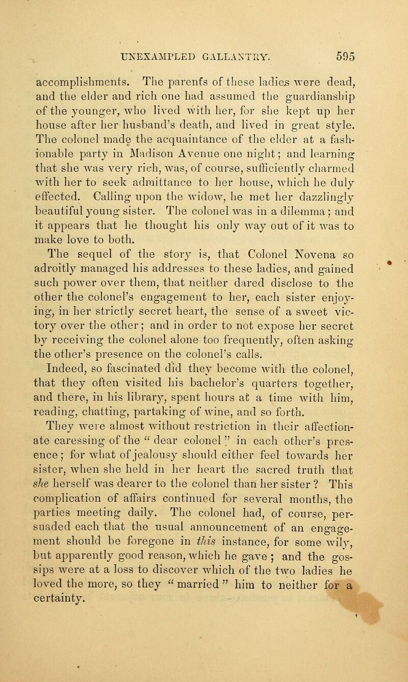 accomplishments. The parenfs of these ladies were dead, and the elder and rich one had assumed the guardianship of the younger,, who lived with her, for she kept up her house after her husband's death, and lived in great style. The colonel made the acquaintance of the elder at a fash- ionable party in Madison Avenue one night; and learning that she was very rich, was, of course, sufBciently charmed with her to seek admittance to her house, which he duly effected. Calling upon the widow, he met her dazzlingly beautiful young sister. The colonel was in a dilemma; and it appears that he thought his only way out of it was to make love to both. The sequel of the story is, that Colonel Novena so adroitly managed his addresses to these ladies, and gained such power over them, that neither dared disclose to tlie other the colonel's engagement to her, each sister enjoy- ing, in her strictly secret heart, the sense of a sweet vic- tory over the other; and in order to not expose her secret by receiving the colonel alone too frequently, often asking the other's presence on the colonel's calls. Indeed, so fascinated did they become with the colonel, that they often visited his bachelor's quarters together, and there, in his library, spent hours at a time with him, reading, chatting, partaking of wine, and so forth. They were almost without restriction in their affection- ate caressing of the  dear colonel in each other's pres- ence ; for what of jealousy should either feel towards her sister, when she held in her heart the sacred truth that she herself was dearer to the colonel than her sister ? This complication of affairs continued for several months, the parties meeting daily. The colonel had, of course, per- suaded each that the 'usual announcement of an engage- ment should be fc^regone in this instance, for some wily, but apparently good reason, which he gave ; and the gos- sips were at a loss to discover which of the two ladies he loved the more, so they married hira to neither for a certainty.