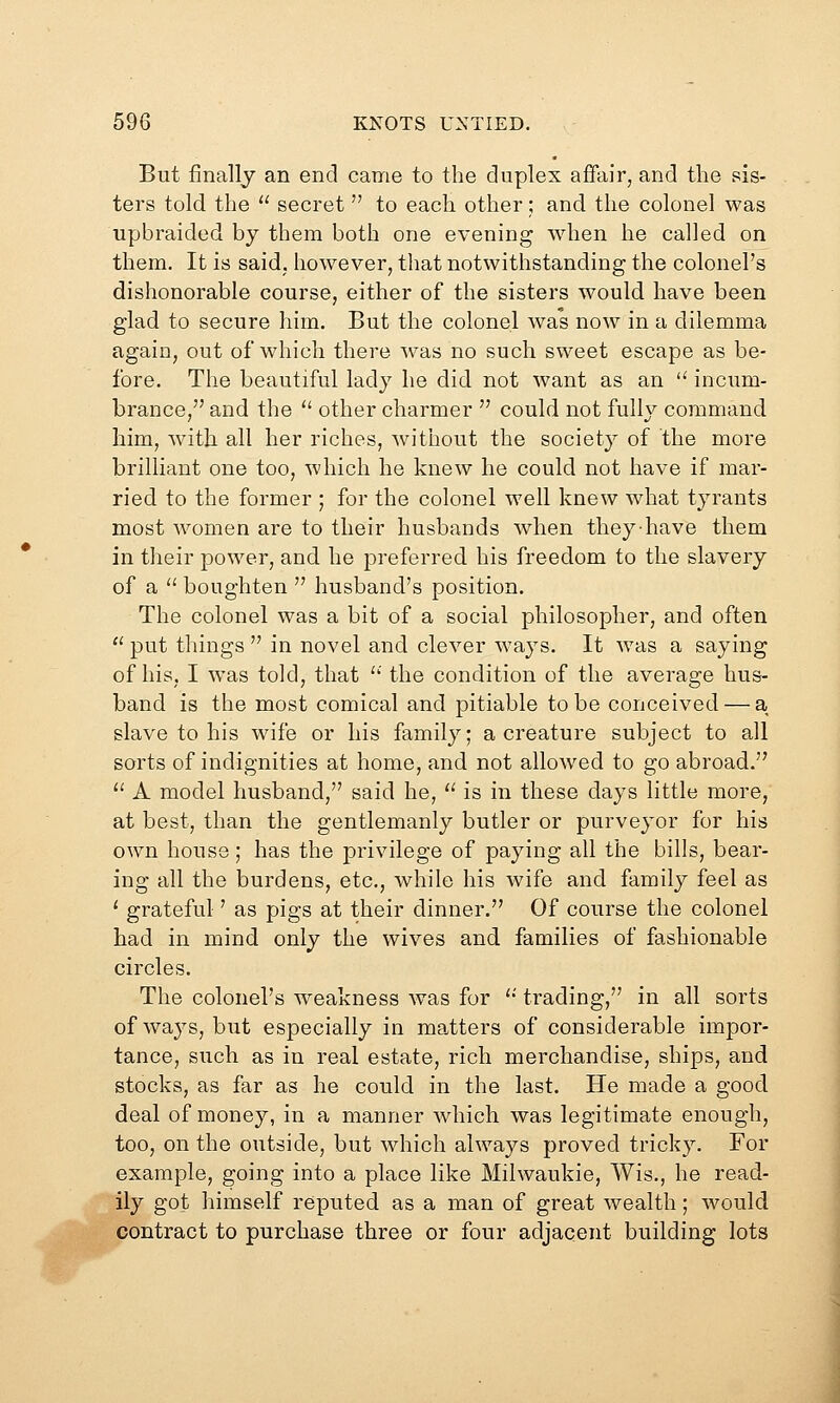 But finally an end came to the duplex affair, and the sis- ters told the  secret  to each other; and the colonel was upbraided by them both one evening when he called on them. It is said, however, that notwithstanding the colonel's dishonorable course, either of the sisters would have been glad to secure him. But the colonel was now in a dilemma again, out of which there was no such sweet escape as be- fore. The beautiful lady he did not want as an  incum- brance, and the  other charmer  could not fully command him, wdth all her riches, without the society of the more brilliant one too, which he knew he could not have if mar- ried to the former ; for the colonel well knew what tyrants most women are to their husbands when they have them in their power, and he preferred his freedom to the slavery of a  boughten  husband's position. The colonel was a bit of a social philosopher, and often  put things  in novel and clever ways. It w^as a saying of his, I was told, that '' the condition of the average hus- band is the most comical and pitiable to be conceived — a slave to his wife or his family; a creature subject to all sorts of indignities at home, and not allowed to go abroad.  A model husband, said he,  is in these days little more, at best, than the gentlemanly butler or purveyor for his own house; has the privilege of paying all the bills, bear- ing all the burdens, etc., while his wife and family feel as ' grateful' as pigs at their dinner. Of course the colonel had in mind only the wives and families of fashionable circles. The colonel's weakness was for '• trading, in all sorts of ways, but especially in ma,tters of considerable impor- tance, such as in real estate, rich merchandise, ships, and stocks, as far as he could in the last. He made a good deal of money, in a manner which was legitimate enough, too, on the outside, but which always proved tricky. For example, going into a place like Milwaukie, Wis., he read- ily got himself reputed as a man of great wealth; would contract to purchase three or four adjacent building lots