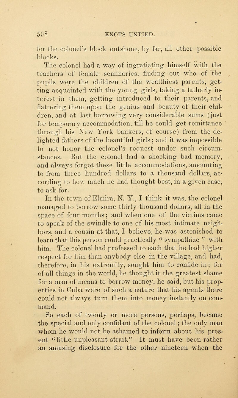 for the colonel's block outshone, by far, all other possible blocks. The colonel had a way of ingratiating himself with the teachers of female seminaries, finding out who of the pupils were the children of the wealthiest parents, get- ting acquainted with the young girls, taking a fatherly in- terest in them, getting introduced to their parents, and flattering them upon the genius and beauty of their chil- dren, and at last borrowing very considerable sums (just for temporary accommodation, till he could get remittance through his New York bankers, of course) from the de- lighted fathers of the beautiful girls ; and it was impossible to not honor the colonel's request under such circum- stances. But the colonel had a shocking bad memory, and always forgot these little accommodations, amounting to from three hundred dollars to a thousand dollars, ac- cording to how much he had thought best, in a given case, to ask for. In the town of Elmira, N. Y., I think it was, the colonel managed to borrow some thirty thousand dollars, all in the space of four months; and when one of the victims came to speak of the swindle to one of his most intimate neigh- bors, and a cousin at that, I believe, he was astonished to learn that this person could practically  sympathize  with him. The colonel had professed to each that he had higher respect for him than anybody else in the village, and had, therefore, in his extremity, sought him to confide in; for of all things in the world, he thought it the greatest shame for a man of means to borrow money, he said, but his prop- erties in Cuba were of such a nature that his agents there could not always turn them into money instantly on com- mand. So each of twenty or more persons, perhaps, became the special and only confidant of the colonel; the only man whom he would not be ashamed to inform about his pres- ent ''little unpleasant strait. It must have been rather an amusing disclosure for the other nineteen when the