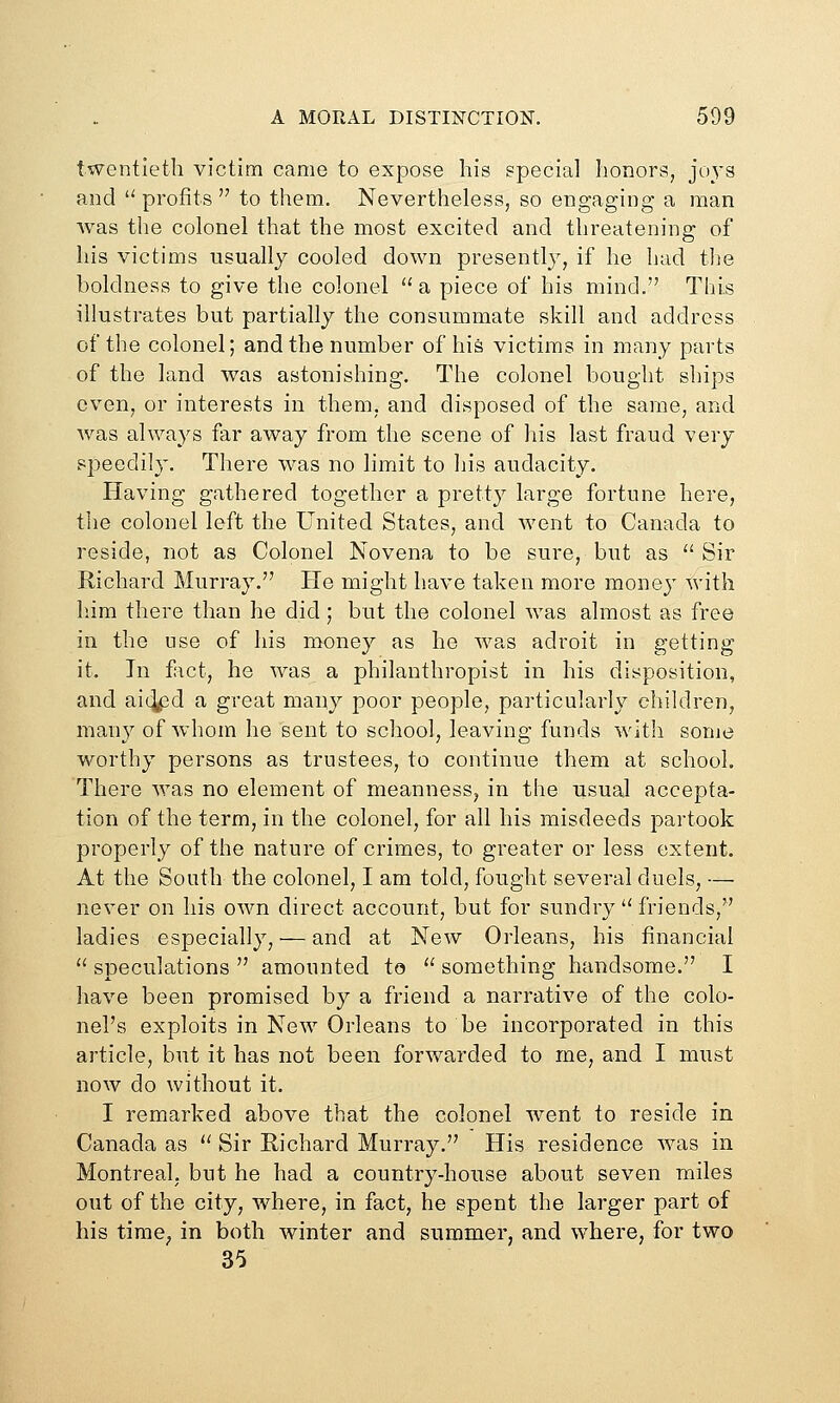 twentieth victim came to expose his special honors, joys and  profits  to them. Nevertheless, so engaging a man was the colonel that the most excited and threatening of his victims usually cooled down presently, if he had the boldness to give the colonel a piece of his mind. This illustrates but partially the consummate skill and address of the colonel; and the number of his victims in many parts of the land was astonishing. The colonel bought ships even, or interests in them, and disposed of the same, and was always far away from the scene of his last fraud very speedily. There was no limit to his audacity. Having gathered together a pretty large fortune here, the colonel left the United States, and went to Canada to reside, not as Colonel Novena to be sure, but as ''Sir Richard Murray. He might have taken more money with liim there than he did; but the colonel was almost as free in the use of his money as he was adroit in getting it. In fact, he was a philanthropist in his disposition, and ai^pd a great many poor people, particularly children, many of Avhom he sent to school, leaving funds witli some worthy persons as trustees, to continue them at school. There was no element of meanness, in the usual accepta- tion of the term, in the colonel, for all his misdeeds partook properly of the nature of crimes, to greater or less extent. At the South the colonel, I am told, fought several duels, — never on his own direct account, but for sundry  friends, ladies especially, — and at New Orleans, his financial  speculations  amounted to  something handsome. I have been promised by a friend a narrative of the colo- nel's exploits in New Orleans to be incorporated in this article, but it has not been forwarded to me, and I must now do without it. I remarked above that the colonel went to reside in Canada as  Sir Richard Murray. His residence was in Montreal, but he had a country-house about seven miles out of the city, where, in fact, he spent the larger part of his time^ in both winter and summer, and where, for two 35