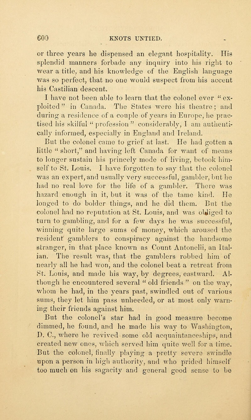 or three years he dispensed an elegant hospitality. His splendid manners forbade any inquiry into his right to wear a title, and his knowledge of the English language was so perfect, that no one would suspect from his accent his Castilian descent. I have not been able to learn that the colonel ever  ex- ploited  in Canada. The States were his theatre; and during a residence of a couple of years in Europe^ he prac- tised his skilful '' profession  considerably, I am authenti- cally informed, especially in England and Ireland. But the colonel came to grief at last. He had gotten a little ^' short, and having left Canada for want of means to longer sustain his princely mode of living, betook him- self to St. Louis. I have forgotten to say that the colonel was an expert, and usually very successful, gambler, but he had no real love for the life of a gambler. There was hazard enough in it, but it was of the tame kind. He longed to do bolder things, and lie did them. But the colonel had no reputation at St. Louis, and was ol^Jiged to turn to gambling, and for a few days he was successful, winning quite large sums of money, which aroused the resident gamblers to conspiracy against the handsome stranger, in that place known as Count Antonelii, an Ital- ian. The result Avas, that the gamblers robbed him of nearly all he had won, and the colonel beat a retreat from St. Louis, and made his way, by degrees, eastward. Al- though he encountered several '' old friends  on the v/ay, Avhom he had, in the years past, swindled out of various sums, they let him pass nnheeded, or at most only warn- ing their friends against him. But the colonel's star had in good measure become dimmed, he found, and he made his way to Washington, D. C, Avhere he revived some old acquaintanceships, and created new ones, Avhich served him quite well for a time. But the colonel, finally playing a pretty severe swindle upon a person in high authority, and who prided himself too much on his sagacity and general good sense to be