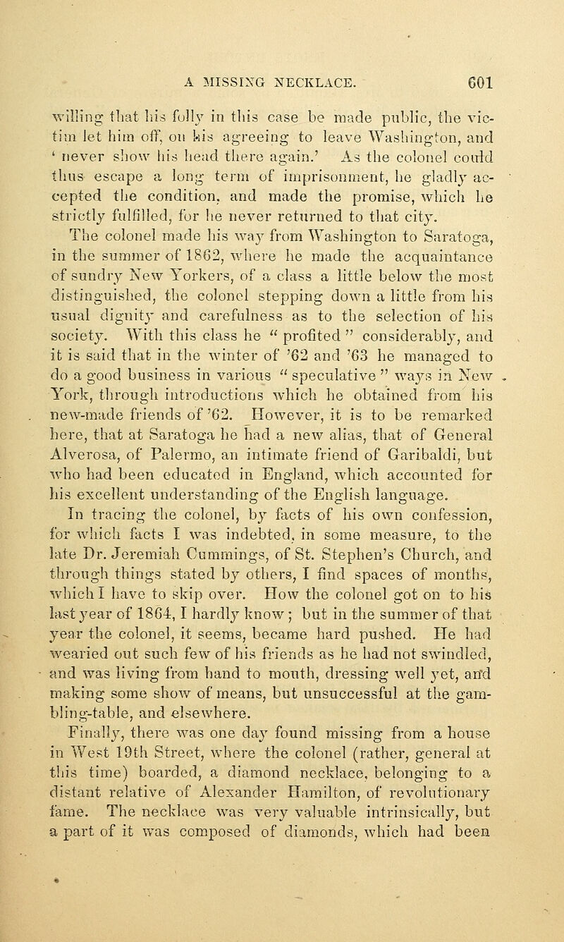 willing that liis fully in this case be made public, the vic- tim let him off, on kis agreeing to leave Washington, and ' never show his head there again.' As the colonel coirld thus escape a long term of imprisonment, he gladly ac- cepted the condition, and made the promise, which he strictly fulfilled, for he never returned to that city. The colonel made his way from Washington to Saratoga, in the summer of 1862, where he made the acquaintance of sundry New Yorkers, of a class a little below the most distinguished, the colonel stepping down a little from his usual dignity and carefuhiess as to the selection of his society. With this class he profited considerably, and it is said that in the winter of '62 and '63 he managed to do a good business in various speculative ways in New York, through introductions which he obtained from his new-made friends of '62. However, it is to be remarked here, that at Saratoga he had a new alias, that of General Alverosa, of Palermo, an intimate friend of Garibaldi, but who had been educated in England, which accounted for his excellent understanding of the English language. In tracing the colonel, by facts of his own confession, for which facts I was indebted, in some measure, to the late Dr. Jeremiah Cumraings, of St. Stephen's Church, and through things stated by others, I find spaces of months, which I have to skip over. How the colonel got on to his last year of 1864,1 hardly know; but in the summer of that year the colonel, it seems, became hard pushed. He had wearied out such few of his friends as he had not swindled, and was living from hand to mouth, dressing well yet, an'd making some show of means, but unsuccessful at the gam- bling-table, and elsewhere. Finali}^, there was one day found missing from a house in West 19th Street, where the colonel (rather, general at this time) boarded, a diamond necklace, belonging to a distant relative of Alexander Hamilton, of revolutionary fame. The necklace was very valuable intrinsically, but a part of it was composed of diamonds, which had been