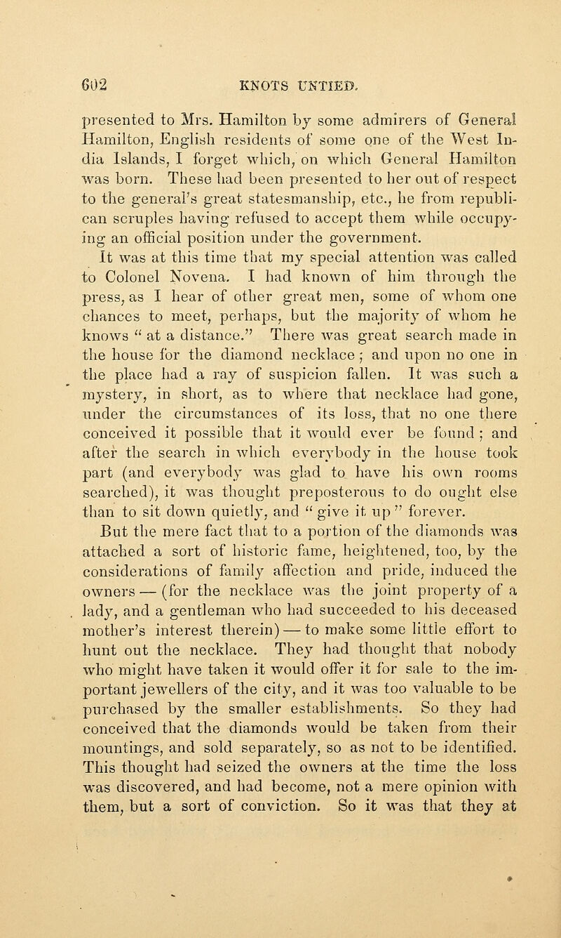 presented to Mrs. Hamilton by some admirers of General Hamilton, English residents of some one of the West In- dia Islands, I forget which/ on which General Hamilton was born. These had been presented to her out of respect to the general's great statesmanship, etc., he from republi- can scruples having refused to accept them while occupy- ing an official position under the government. It was at this time that my special attention was called to Colonel Novena, I had known of him through the press, as I hear of other great men, some of whom one chances to meet, perhaps, but the majority of whom he knows  at a distance. There was great search made in the house for the diamond necklace ; and upon no one in the place had a ray of suspicion fallen. It was such a mystery, in short, as to where that necklace had gone, under the circumstances of its loss, that no one there conceived it possible that it would ever be found ; and after the search in which everybody in the house took part (and everybody was glad to have his own rooms searched), it was thought preposterous to do ought else than to sit down quietly, and  give it up  forever. But the mere fact that to a portion of the diamonds was attached a sort of historic fame, heightened, too, by the considerations of family affection and pride, induced the owners — (for the necklace was the joint property of a lady, and a gentleman who had succeeded to his deceased mother's interest therein) — to make some little effort to hunt out the necklace. They had thought that nobody who might have taken it would offer it for sale to the im- portant jewellers of the city, and it was too valuable to be purchased by the smaller establishments. So they had conceived that the diamonds would be taken from their mountings, and sold separately, so as not to be identified. This thought had seized the owners at the time the loss was discovered, and had become, not a mere opinion with them, but a sort of conviction. So it was that they at