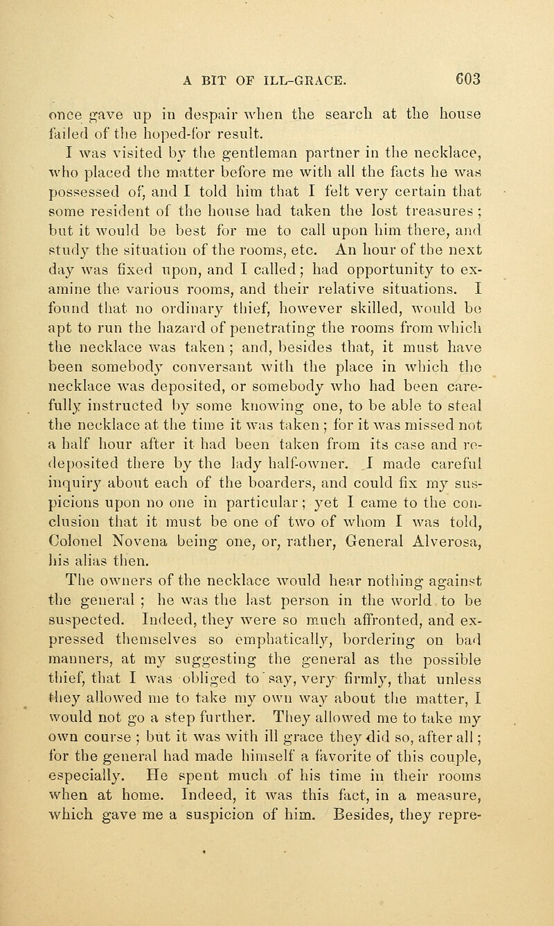 once gave up in despair when the search at the house failed of the hoped-for result. I was visited by the gentleman partner in the necklace, vvho placed the matter before me with all the facts he was possessed of, and I told him that I felt very certain that some resident of the house had taken the lost treasures; but it would be best for me to call upon him there, and study the situation of the rooms, etc. An hour of the next day was fixed upon, and I called; had opportunity to ex- amine the various rooms, and their relative situations. I found that no ordinary thief, however skilled, would bo apt to run the hazard of penetrating the rooms from which the necklace was taken ; and, besides that, it must have been somebody conversant with the place in which the necklace was deposited, or somebody who had been care- fully instructed by some knowing one, to be able to steal the necklace at the time it was taken ; for it was missed not a half hour after it had been taken from its case and re- deposited there by the lady halfowner. .1 made careful inquir}^ about each of the boarders, and could fix my sus- picions upon no one in particular; yet I came to the con- clusion that it must be one of two of whom I was told, Colonel Novena being one, or, rather, General Alverosa, his alias then. The owners of the necklace would hear nothing against the general ; he was the last person in the world to be suspected. Indeed, they were so much affronted, and ex- pressed themselves so emphatically, bordering on bad manners, at my suggesting the general as the possible thief, that I was obliged to say, very firmly, that unless they allowed me to take my own way about the matter, I would not go a step further. They allowed me to take my own course ; but it was with ill grace they did so, after all; for the general had made himself a favorite of this couple, especially. He spent much of his time in their rooms when at home. Indeed, it was this fact, in a measure, which gave me a suspicion of him. Besides, they repre-