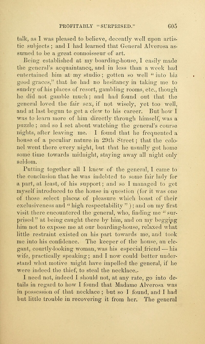 talk, as I was pleased to believe, decently well upon artis- tic subjects ; and I had learned that General Alverosa as- sumed to be a great connoisseur of art. Being established at my boarding-house, I easily made the general's acquaintancQ, and in less than a week had entertained him at my studio ; gotten so well '' into hia good graces, that he had no hesitancy in taking rae to sundry of his places of resort, gambling rooms, etc., though he did not gamble much; and had found out that the general loved the fair sex, if not Avisely, yet too well, and at last begun to get a clew to his career. But how I was to learn more of him directly through himself, was a puzzle ; and so I set about watching the general's course nights, after leaving me, I found that he frequented a house of a peculiar nature in 29th Street; that the colo- nel went there every night, but that he usually got home some time towards midnight, staying away all night only seldom. Putting together all I knew of the general, I came to the conclusion that he was indebted to some fair lady for a part, at least, of his support; and so I managed to get myself introduced to the house in question (for it was one of those select place.s of pleasure which boast of their exclusiveness and '' high respectability  ); and on my first visit there encountered the general, who, finding me '^ sur- prised  at being caught there b}^ him, and on my begging him. not to expose me at our boarding-house, relaxed what little restraint existed on his part towards me, and took me into his confidence. The keeper of the house, an ele- gant, courtly-looking woman, was his especial.friend — his wife, practically speaking; and I now could better under- stand what motive might have impelled the general, if he were indeed the thief, to steal the necklace.. I need not, indeed I should not, at any rate, go into de- tails in regard to how I found that Madame Alverosa was in possession of that necklace ; but so I found, and I had but little trouble in recovering it from her. The general