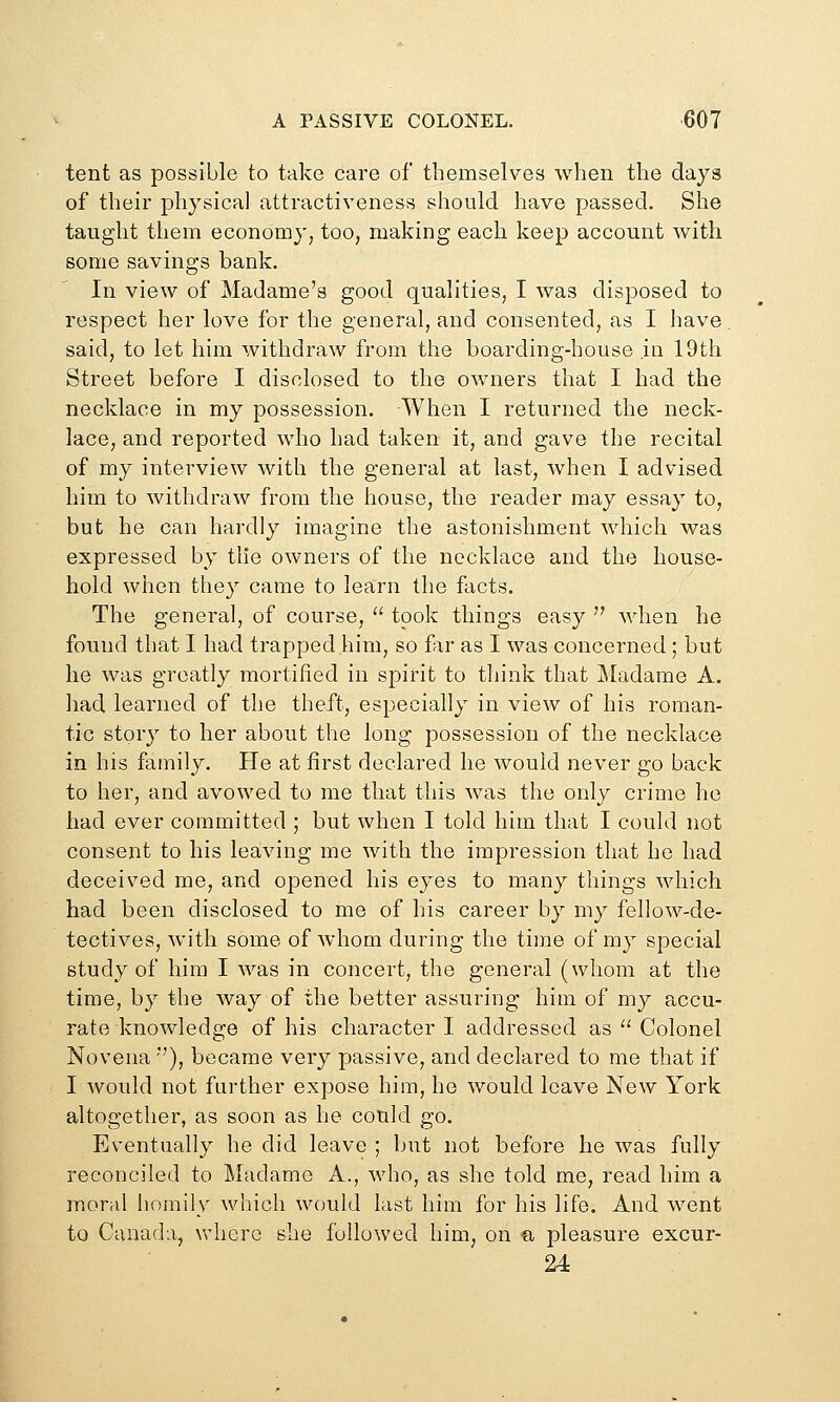 tent as possible to take care of themselves when the days of their physical attractiveness should have passed. She taught them economy, too, making each keep account with some savings bank. In view of Madame's good qualities, I was disposed to respect her love for the general, and consented, as I have said, to let him withdraw from the boarding-house in 19th Street before I disclosed to the owners that I had the necklace in my possession. When I returned the neck- lace, and reported who had taken it, and gave the recital of my interview with the general at last, when I advised him to withdraw from the house, the reader may essay to, but he can hardly imagine the astonishment which was expressed by the owners of the necklace and the house- hold when they came to learn the facts. The general, of course, '' took things easy  when he found that I had trapped him, so far as I was concerned ; but he was greatly raortilied in spirit to think that Madame A. had learned of the theft, especially in view of his roman- tic story to her about the long possession of the necklace in his family. He at first declared he would never go back to her, and avowed to me that this was the only crime ho had ever committed ; but when I told him that I could not consent to his leaving me with the impression that he had deceived me, and opened his eyes to many things which had been disclosed to me of his career by my fellow-de- tectives, with some of whom during the time of my special study of him I was in concert, the general (whom at the time, by the way of the better assuring him of my accu- rate knowledge of his character I addressed as '^ Colonel Novena ), became very passive, and declared to me that if I would not further expose him, ho would leave New York altogether, as soon as he could go. Eventually he did leave ; but not before he was fully reconciled to Madame A., who, as she told me, read him a moral homily which would last him for his life. And went to Canada, where she followed him, on a pleasure excur- 24