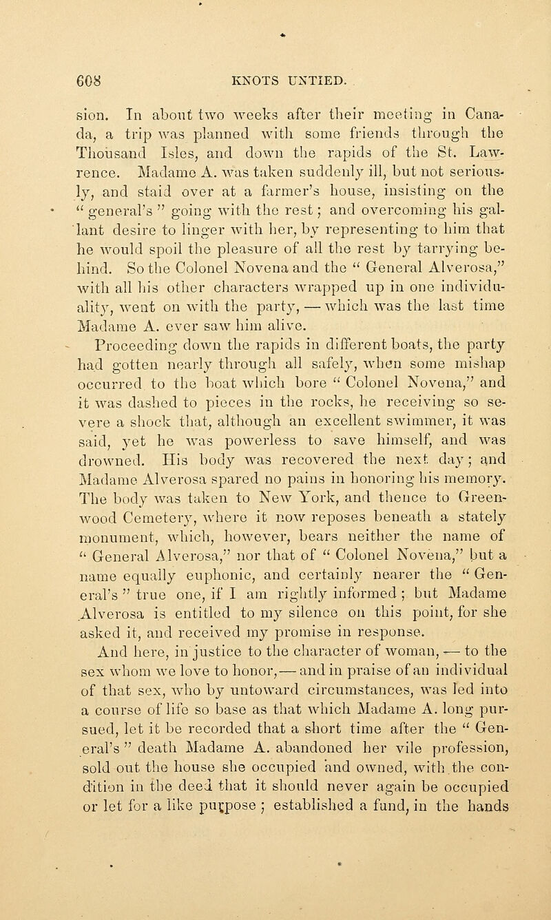 sion. In about two weeks after their meeting in Cana- da, a trip was planned with some friends through the Thousand Isles, and down the rapids of the St. Law- rence. Madame A. was taken suddenly ill, but not serious- ly, and staid over at a former's house, insisting on the  general's  going with the rest; and overcoming his gal- lant desire to linger with her, by representing to him that he would spoil the pleasure of all the rest by tarrying be- hind. So the Colonel Novena and the *' General Alverosa, with all his other characters wrapped up in one individu- ality, went on with the party, — which was the last time Madame A. ever saw him alive. Proceeding down the rapids in different boats, the party had gotten nearly through all safely, when some mishap occurred to the boat which bore  Colonel Novena, and it was dashed to pieces in the rocks, he receiving so se- vere a shock that, although an excellent swimmer, it was said, yet he was powerless to save himself, and was drowned. His body \vas recovered the next day; and Madame Alverosa spared no pains in honoring his memory. The body was taken to New York, and thence to Green- wood Cemetery, where it now reposes beneath a stately monument, which, however, bears neither the name of '' General Alverosa, nor that of  Colonel Novena, but a name equally euphonic, and certainly nearer the  Gen- eral's  true one, if I am rightly informed ; but Madame Alverosa is entitled to my silence on this point, for she asked it, and received my promise in response. And here, in justice to the character of woman, — to the sex whom we love to honor,— and in praise of an individual of that sex, who by untoward circumstances, was led into a course of life so base as that which Madame A. long pur- sued, let it be recorded that a short time after the  Gen- eral's  death Madame A. abandoned her vile profession, sold out the house she occupied and owned, with.the con- dition in the deed that it should never again be occupied or let for a like pui^pose ; established a fund, in the hands