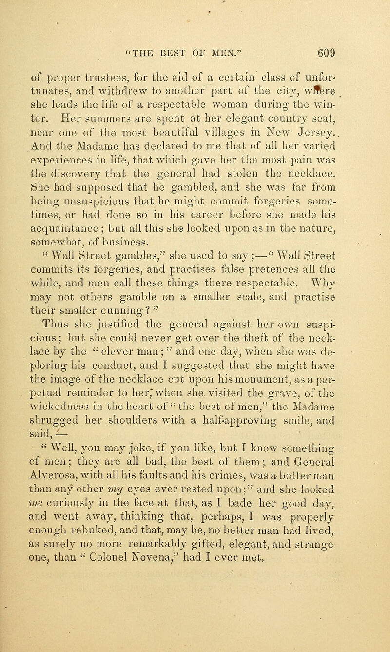of proper trustees, for tlio aid of a certain class of unfor- tunates, and withdrew to another part of the city, wlfbre she leads the life of a respectable woman during the v/in- ter. Her summers are spent at her elegant country seat, near one of the most beautiful villages in New Jersey.. And the Madame has declared to me that of all her varied experiences in life, that which gave her the most pain was the discovery that the general had stolen the necklace. She had supposed that he gambled, and she was far from being unsuspicious that he might commit forgeries some- times, or had done so in his career before she made his acquaintance ; but all this she looked upon as in the nature, somewhat, of business. '' Wall Street gambles, she used to say;— Wall Street commits its forgeries, and practises false pretences all the while, and men call these things there respectable. Why may not others gamble on a smaller scale, and practise their smaller cunning?  Thus she justified the general against her own suspi- cions ; but she could never get over the theft of the neck- lace by the '■ clever man;  and one day, when she was de- ploring his conduct, and I suggested that she might have the image of the necklace cut upon his monument, as a per- petual reminder to her,' when she. visited the grave, of the wickedness in the heart of '• the best of men, the Madame shrugged her shoulders with a half-approving smile, and said, ^—  Well, you may joke, if you like, but I know something of men; they are all bad, the best of them \ and General Alverosa, with all his faults and his crimes, was a-better man than any other my eyes ever rested upon; and she looked me curiousl}^ in the face at that, as I bade her good day, and went away, thinking that, perhaps, I was properly enough rebuked, and that, may be, no better man had lived, as surely no more remarkably gifted, elegant, and strange one, than  Colonel Novena, had I ever met.