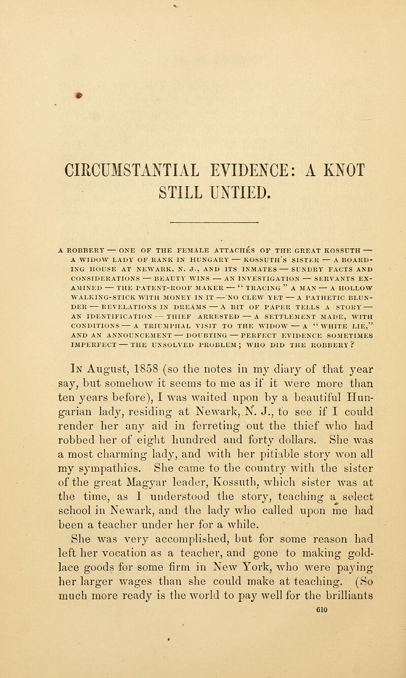 CmCUMSTA^^TIAL EVIDEJICE: A MOT STILL UNTIED. A KOBBERY ONE OF THE FEMALE ATTACHES OF THE GREAT KOSSUTH A WIDOW LADY OF RANK IN HUNGARY KOSSUTH'S SISTER — A BOARD- ING HOUSE AT NEAVARK, N. J., AND ITS INMATES SUNDRY FACTS AND CONSIDERATIONS — BEAUTY WINS — AN INVESTIGATION — SERVANTS EX- AMINED THE PATENT-ROOF MAKER —  TRACING  A MAN — A HOLLOW WALKING-STICK WITH MONEY IN IT — NO CLEW YET — A PATHETIC BLUN- DER— REVELATIONS IN DREAMS —A BIT OF PAPER TELLS A STORY — AN IDENTIFICATION — THIEF ARRESTED — A SETTLEMENT MADE, WITH CONDITIONS — A TRIUMPHAL VISIT TO THE WIDOW — A WHITE LIE, AND AN ANNOUNCEMENT— DOUBTING — PERFECT EVIDENCE SOMETIMES IMPERFECT THE UNSOLVED PROBLEM; WHO DID THE ROBBERY? In August, 1858 (so the notes in my diaiy of that year say, but somehow it seems to me as if it were more than ten years before), I was waited upon by a beautiful Hun- garian lady, residing at Newark, N. J., to see if I could render her any aid in ferreting out the thief who had robbed her of eight hundred and forty dollars. She was a most charming lady, and with her pitiable story won all my sympathies. She came to the country with the sister of the great Magyar leader, Kossuth, which sister was at the time, as I understood the story, teaching a select school in Newark, and the lady who called upon me had been a teacher under her for a while. She was very accomplished, but for some reason had left her vocation as a teacher, and gone to making gold- lace goods for some firm in New York, who Avere paying her larger wages than she could make at teaching. (So much more ready is the world to pay well for the brilliants