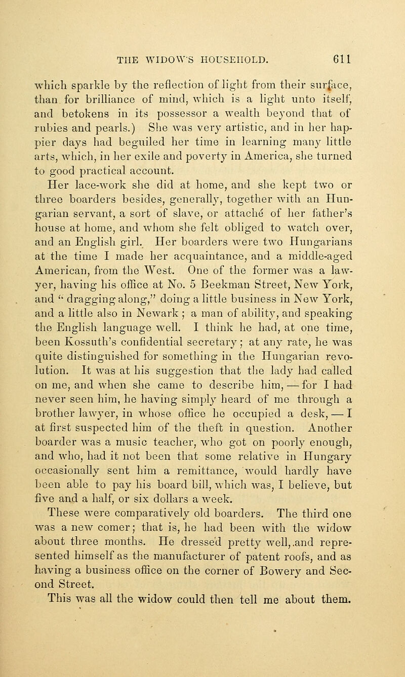 which sparkle by the reflection of light from their sur|ace, than for brilliance of minci, which is a light unto itself, and betokens in its possessor a wealth beyond that of rubies and pearls.) She was very artistic, and in her hap- pier days had beguiled her time in learning many little arts, which, in her exile and poverty in America, she turned to good practical account. Her lace-work she did at home, and she kept two or three boarders besides, generally, together with an Hun- garian servant, a sort of slave, or attache of her father's house at home, and whom she felt obliged to watch over, and an English girl. Her boarders were two Hungarians at the time I made her acquaintance, and a middle-aged American, from the West. One of the former Avas a law- yer, having his office at No. 5 Beekman Street, New York, and '' dragging along, doing a little business in New York, and a little also in Newark ; a man of ability, and speaking the English language well. I think he had, at one time, been Kossuth's confidential secretary; at any rate, he was quite distinguished for something in the Hungarian revo- lution. It was at his suggestion that the lady had called on me, and when she came to describe him, — for I had never seen him, he having simply heard of me through a brother lawyer, in whose office he occupied a desk, — I at first suspected him of the theft in question. Another boarder was a music teacher, who got on poorly enough, and who, had it not been that some relative in Hungary occasionally sent him a remittance, would hardly have been able to pay his board bill, which was, I believe, but five and a half, or six dollars a week. These were comparatively old boarders. The third one was a new comer; that is, he had been with the widow about three months. He dressed pretty well, .and repre- sented himself as the manufacturer of patent roofs, and as having a business ofiice on the corner of Bowery and Sec- ond Street. This was all the widow could then tell me about them.
