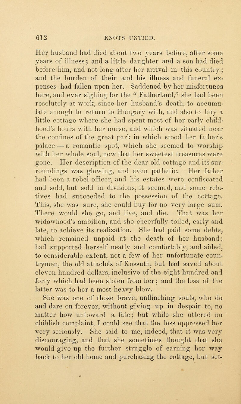 Her husband had died about two yeare before, after some years of iHness; and a little daughter and a son had died before him, and not long after her arrival in this country; and the burden of their and his illness and funeral ex- penses had fallen upon her. Saddened by her misfortunes here, and ever sighing for the  Fatherland, she had been resolutely at work, since her husband's death, to accumu- late enough to return to Hungary with, and also to buy a little cottage where she had spent most of her early child- hood's hours Avith her nurse, and which was situated near the confines of the great park in which stood her father's palace — a romantic spot, which she seemed to worship with her whole soul, now that her sweetest treasures were gone. Her description of the dear old cottage and its sur- roundings was glowing, and even pathetic. Her father had been a rebel officer, and his estates were confiscated and sold, but sold in divisions, it seemed, and some rela- tives had succeeded to the possession of the cottage. This, she was sure, she could buy for no very large sum. There would she go, and live, and die. That Avas her widowhood's ambition, and she cheerfully toiled, early and late, to achieve its realization. She had paid some debts, which remained unpaid at the death of her husband; had supported herself neatly and comfortably, and aided, to considerable extent, not a few of her unfortunate coun- trj^men, the old attaches of Kossuth, but had saved about eleven hundred dollars, inclusive of the eight hundred and forty which had been stolen from her; and the loss of the latter was to her a most heavy blow. She was one of those brave, unflinching souls, who do and dare on forever, without giving up in despair to, no matter how untoward a fate; but while she uttered no childish complaint, I could see that the loss oppressed her very seriously. She said to me, indeed, that it was very discouraging, and that she sometimes thought that she would give up the further struggle of earning her way back to her old home and purchasing the cottage, but set-