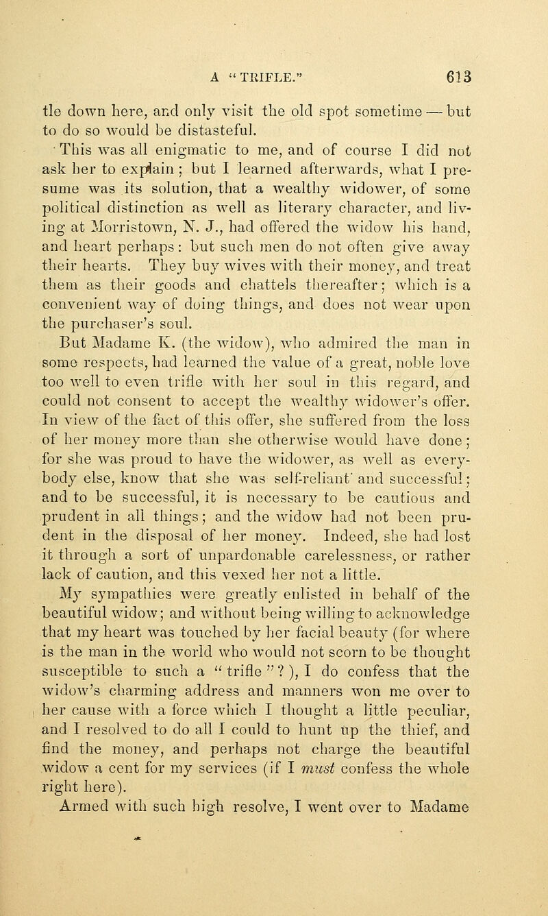 tie down here, and only visit the old spot sometime — but to do so would be distasteful. ■ This Avas all enigmatic to me, and of course I did not ask her to explain ; but I learned afterwards, what I pre- sume was its solution, that a wealthy widower, of some political distinction as w^ell as literary character, and liv- ing at iiorristown, N. J., had offered the wadow his hand, and heart perhaps: but such men do not often give away their hearts. They buy wives with their money, and treat them as their goods and chattels tliereafter; which is a convenient way of doing things, and does not wear upon the purchaser's soul. But Madame K. (the widow), who admired the man in some respects, had learned the value of a great, noble love too well to even trifle with her soul in this regard, and could not consent to accept the wealthy widower's offer. In view of the fact of this offer, she suffered from the loss of her money more than she otherwise would have done; for she was proud to have the widower, as well as every- body else, know that she was self-reliant and successful; and to be successful, it is necessary to be cautious and prudent in all things; and the widow had not been pru- dent in the disposal of her money. Indeed, she had lost it through a sort of unpardonable carelessness, or rather lack of caution, and this vexed her not a little. My sympathies were greatly enlisted in behalf of the beautiful widow; and without being willing to acknowledge that my heart was touched by her facial beauty (for where is the man in the world who would not scorn to be thought susceptible to such a  trifle  ? ), I do confess that the widow's charming address and manners won me over to her cause with a force which I thought a little peculiar, and I resolved to do all I could to hunt up the thief, and find the money, and perhaps not charge the beautiful widow a cent for my services (if I must confess the w^hole right here). Armed with such high resolve, I went over to Madame