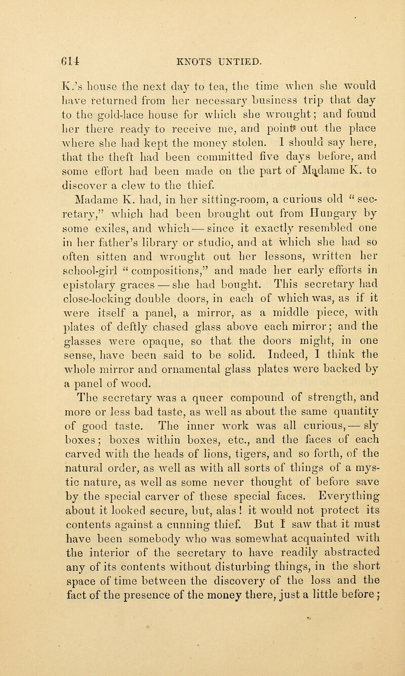 K.'s house the next cla}^ to tea, the time when she would have returned from her necessary business trip that day to the gold-lace house for which she wrought; and found her there ready to receive me, and point? out the place wdiere she had kept the money stolen. 1 should say here, that the theft had been committed five days before, and some effort had been made on the part of Madame K. to discover a clew to the thief. Madame K, had, in her sitting-room, a carious old  sec- retary, wdiich had been brought out from Hungary by some exiles, and which — since it exactly resembled one in her father's library or studio, and at which she had so often sitten and wrought out her lessons, written her school-girl  compositions, and made her early efforts in epistolary graces — she had bought. This secretary had close-locking double doors, in each of wdiich was, as if it were itself a panel, a mirror, as a middle piece, with plates of deftly chased glass above each mirror; and the glasses were opaque, so that the doors might, in one sense, have been said to be solid. Indeed, 1 think the whole mirror and ornamental glass plates were backed by a panel of Avood. The secretary was a queer compound of strength, and more or less bad taste, as well as about the same quantity of good taste. The inner work w^as all curious,— sly boxes; boxes w^ithin boxes, etc., and the faces of each carved with the heads of lions, tigers, and so forth, of the natural order, as well as with all sorts of things of a mys- tic nature, as well as some never thought of before save by the special carver of these special faces. Everything about it looked secure, but, alas ! it Avould not protect its contents against a cunning thief. But I saw that it must have been somebody who Avas somewhat acquainted with the interior of the secretary to have readily abstracted any of its contents Avithout disturbing things, in the short space of time betAveen the discovery of the loss and the fact of the presence of the money there, just a little before;