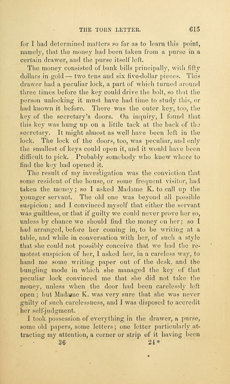 for I bad determined matters so far as to learn this point, namely, that the money had been taken from a purse in a certain drawer, and the purse itself left. The money consisted of bank bills principall}^, with fifty dollars in gold—two tens and six five-dollar pieces. This drawer had a peculiar lock, a part of which turned around tliree times before the key could driv^e the bolt, so that the person unlocking it must have had time to study this, or had known it before. There was the outer key, too, the key of the secretary's doors. On inquiry, 1 found that this key was hung up on a little tack at the back of tho secretary. It might almost as well have been left in the lock. The lock of the doors, too, was peculiar, and only the smallest of keys could open it, and it would have been difScult to pick. Probably somebody wdio knew whore to find the key had opened it. The result of my investigation was the conviction that some resident of the house, or some frequent visitor, had taken the money; so I asked Madame K. to cal! up the younger servant. The old one was beyond all possible suspicion; and I convinced myself that either the servant was guiltless, or that if guilty we could never prove her so, unless by chance we should find the money on her; so I had arranged, before her coming in, to be writing at a table, and while in conversation with her, of such a style that she could not possibly conceive that Ave had the re- motest suspicion of her, I asked her, in a careless way, to hand me some writing paper out of the desk, and the bungling mode in which she managed the key of that peculiar lock convinced me that she did not take the money, unless when the door had been carelessly left open ; but Madtune K. was very sure that she was never guilty of such carelessness, and I was disposed to accredit her self-judgment, I took possession, of everything in the drawer, a purse, some old papers, some letters; one letter particularly at- tracting my attention, a corner or strip of it having been 36 21*