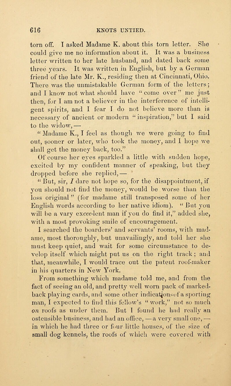 torn off. I asked Madame K. about this torn letter. She could give me no information about it. It was a business letter written to her late husband, and dated back some three years. It was written in English, but by a German friend of the late Mr. K., residing then at Cincinnati, Ohio. There was the unmistakable German form of the letters; and I know not Avhat should have come over me just then, for I am not a believer in the interference of intelli- gent spirits, and I fear I do not believe more than is necessary of ancient or modern •' inspiration, but I said to the widow,—  Madame K,, I feel as though we were going to find out, sooner or later, who took the raon-ey, and I hope we shall get the money back, too. Of course her eyes sparkled a little with sudden hope, excited by my confident manner of speaking, but they dropped before she replied,—  But, sir, J dare not hope so, for the disappointment, if you should not find the money, would be worse than the loss original (for madame still transposed some of her English words according to her native idiom).  But you will be a vary excee-lent man if you do find it, added she, with a most provoking smile of encouragement. I searched the boarders' and servants' rooms, with mad- ame, most thoroughly, but unavailingly, and told her slie must keep quiet, and wait for some circumstance to de- velop itself which might put us on the right track ; and tliat, meanwhile, I would trace out the patent roof-maker in his quarters in New York. From something which madame told me, and from the fact of seeing an old, and pretty v/ell worn pack of marked- back pla^'ing cards, and some otlier indicationscif a sporting man, I expected to find this fellow's '' work, not so much on roofs as under them. But 1 found he had really an ostensible business, and had an office, —a very small one, —• in which he had three or four little houses, of the size of small dog kennels, the roofs of which were covered with