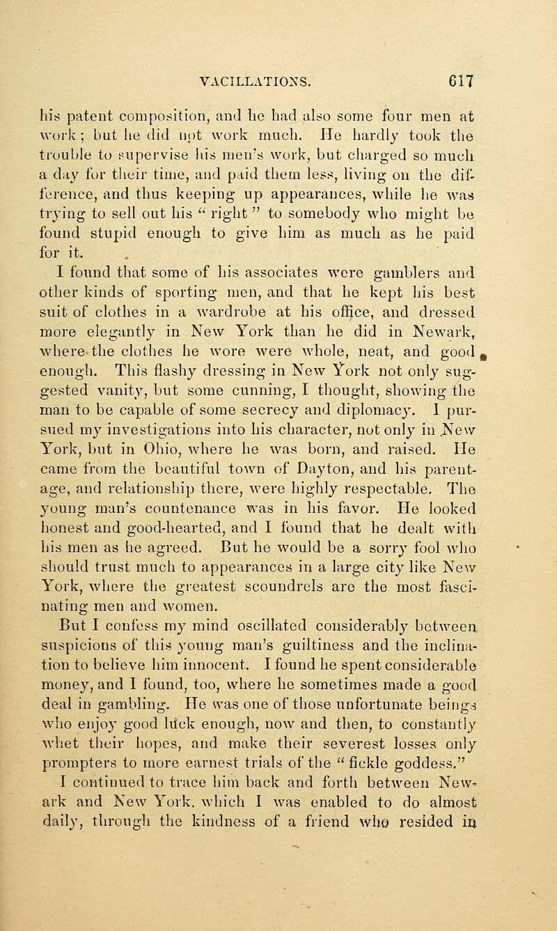 his patent composition, and lio had also some four men at work ; but he did not work much. He hardly took the trouble to i:--upervise his men's work, but charged so much a day for their time, and paid them less, living on the dif- ference, and thus keeping up appearances, while he was trying to sell out his '* right  to somebody who might be found stupid enough to give him as much as he paid for it. I found that some of his associates were gamblers and other kinds of sporting men, and that be kept his best suit of clothes in a wardrobe at his office, and dressed more elegantly in New York than he did in Newark, where the clothes he wore were whole, neat, and good, enough. This flashy dressing in New York not only sug- gested vanity, but some cunning, I thought, showing the man to be capable of some secrecy and diplomacy. 1 pur- sued my investigations into his character, not only in .New York, but in Ohio, where he was born, and raised. He came from the beautiful town of Da3^ton, and his parent- age, and relationship there, were highly respectable. The young man's countenance was in his favor. He looked honest and good-hearted, and I found that he dealt witlx his men as he agreed. But he would be a sorry fool who should trust much to appearances in a large city like New York, where the greatest scoundrels are the most fasci- nating men and women. But I confess my mind oscillated considerably between suspicions of this young man's guiltiness and the inclina- tion to believe him innocent. I found he spent considerable money, and 1 found, too, where he sometimes made a good deal in gambling. He was one of those unfortunate beings who enjoy good lilck enough, now and then, to constantly whet their hopes, and make their severest losses only prompters to more earnest trials of the fickle goddess. I continued to trace him back and forth between New-- ark and New York, which I was enabled to do almost daily, through the kindness of a friend whe resided iii