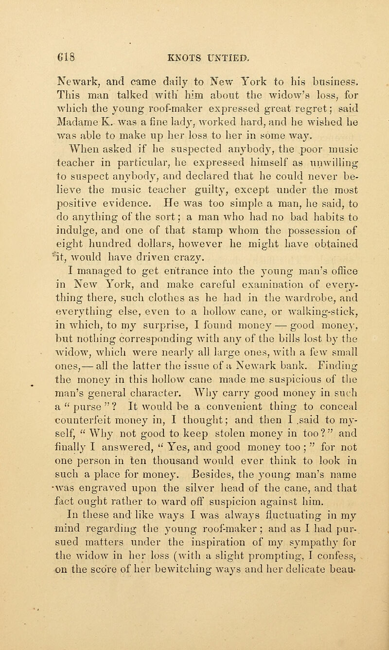 Newark, and came daily to New York to his business. This man talked with him about the wido^v's loss, for which the young roof-maker expressed great regret; said Madame K. was a fine lady, worked hard, and he wished he was able to make up her loss to her in some way. When asked if he suspected anybody, the poor music teacher in particular, he expressed himself as unwilling to suspect anybody, and declared that he could never be- lieve the music teacher guilty, except under the most positive evidence. He was too simple a man, he said, to do anything of the sort; a man who had no bad habits to indulge, and one of that stamp whom the possession of eight hundred dollars, however he might have obtained •'it, would have driven crazy. I managed to get entrance into the young man's office in New York, and make careful examination of every- thing there, such clothes as he had in tlie wardrobe, and everything else, even to a hollow cane, or walking-stick, in which, to my surprise, I found money — good money, but nothing corresponding with any of the bills lost by the widow, which were nearly all large ones, with a few small ones,— all the latter the issue of a Newark bank. Finding the money in this hollow cane made me suspicious of the man's general character. Why carry good money in such a purse? It would be a convenient thing to conceal counterfeit money in, I thought; and then I .said to my- self,  Why not good to keep stolen money in too ?  and finally I answered,  Yes, and good money too ;  for not one person in ten thousand would ever think to look in such a place for money. Besides, the young man's name •was engraved upon the silver head of the cane, and that fact ought rather to ward off suspicion against him. In these and like ways I was always fluctuating in my mind regarding the young roof-maker ; and as I had pur- sued matters under the inspiration of my sympathy for the widow in her loss (with a slight prompting, I confess, on the score of her bewitching ways and her delicate beau-