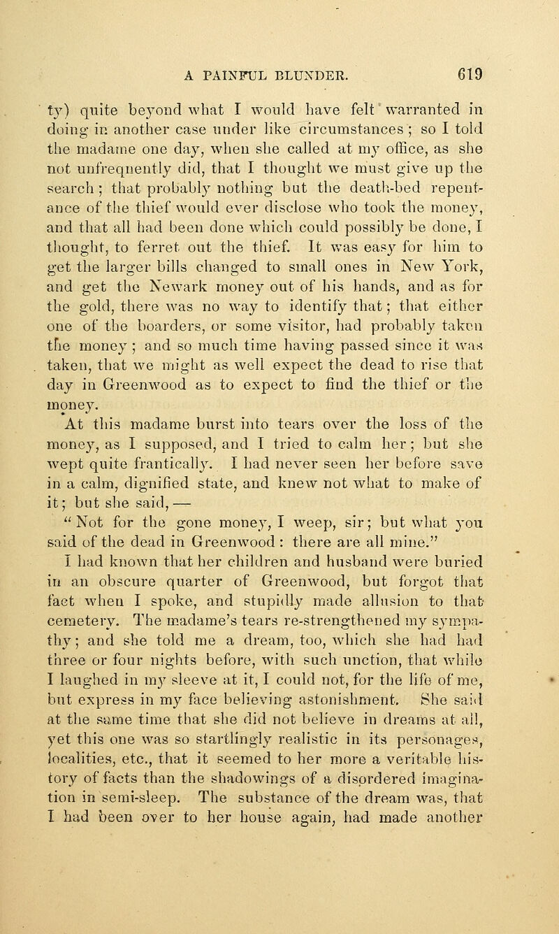 ty) qiiite beyond what I would have felt warranted in doing in another case under like circumstances ; so I told the madajne one day, when she called at my office, as she not unfreqnently did, that I thought we must give up the search ; that probably nothing but the death-bed repent- ance of the thief would ever disclose who took the money, and that all had been done w^iich could possibly be done, I thought, to ferret out the thief. It was eas}^ for him to get the larger bills changed to small ones in New York, and get the Newark money out of his hands, and as for the gold, there was no way to identify that; that either one of the boarders, or some visitor, had probably taken tFie money ; and so much time having passed since it wan taken, that we might as well expect the dead to rise that day in Greenwood as to expect to find the thief or the money. At this madame burst into tears over the loss of the money, as I supposed, and I tried to calm her; but she wept quite frantically. I had never seen her before save in a calm, dignified state, and knew not what to make of it; but she said, — Not for the gone money, I weep, sir; but what you &aid of the dead in Greenwood : there are all mine. I had known that her children and husband were buried in an obscure quarter of Greenwood, but forgot that fact when I spoke, and stupidly made allusion to that cemetery. The madame's tears re-strengthened my sympa- thy ; and she told me a dream, too, which she had had three or four nights before, with such unction, that while I laughed in my sleeve at it, I could not, for the life of me, but express in my face believing astonishment. She said at the same time that she did not believe in dreams at all, yet this one was so startlingly realistic in its personages, localities, etc., that it seemed to her more a veritable his- tory of facts than the shadowings of a disordered imagina- tion in semi-sleep. The substance of the dream was, that I had been over to her house ae-ain, had made another