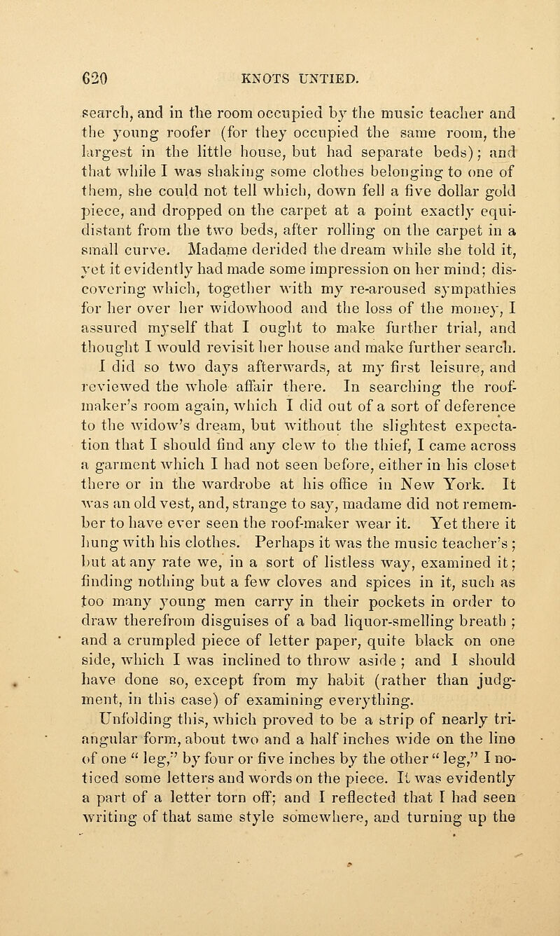 fearcli, and in the room occupied by the music teacher and the young roofer (for they occupied the same room, the largest in the little house, but had separate beds); and that while I was shaking some clothes belonging to one of them, she could not tell which, down fell a five dollar gold piece, and dropped on the carpet at a point exactly equi- distant from the two beds, after rolling on the carpet in a small curve, Madame derided tlie dream while she told it, yet it evidently had made some impression on her mind; dis- covering whicli, together with my re-aroused sympathies for her over her widowhood and the loss of the money, I assured myself that I ought to make further trial, and thought I Avould revisit her house and make further search. I did so two days afterwards, at my first leisure, and reviewed the whole affair there. In searching the roof- maker's room again, Avhich I did out of a sort of deference to the Avidow's dream, but without the slightest expecta- tion that I should find any clew to the thief, I came across a garment which I had not seen before, either in his closet there or in the wardrobe at his office in New York. It was an old vest, and, strange to say, madame did not remem- ber to have ever seen the roof-maker wear it. Yet there it hung with his clothes. Perhaps it was the music teacher's ; but at any rate we, in a sort of listless way, examined it; finding nothing but a few cloves and spices in it, such as too many j^oung men carry in their pockets in order to draw therefrom disguises of a bad liquor-smelling breath ; and a crumpled piece of letter paper, quite black on one side, which I was inclined to throw aside ; and 1 should have done so, except from my habit (rather than judg- ment, in this case) of examining everything. Unfolding this, which proved to be a btrip of nearly tri- angular form, about two and a half inches wide on the line of one  leg, by four or five inches by the other  leg, I no- ticed some letters and words on the piece. It was evidently a part of a letter torn off; and I reflected that I had seen writing of that same style somewhere, and turning up the