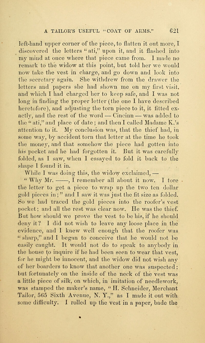 left-hand upper corner of the piece, to flatten it out more, I discovered the letters  ati, upon it, and it flashed into my mind at once where that piece came from. I made no remark to the widow at this point, but told her we would now take the vest in cliarge, and go down and look into the secretary again. She withdrew from the drawer the letters and papers she had shown me on my first visit, and which I had charged her to keep safe, and I was not long in finding the proper letter (the one I have described hei-etofore), and adjusting the torn piece to it, it fitted ex- actly, and the rest of the word — Cincinn — was added to the  ati, and place of date ; and then I called Madame K.'s attention to it. My conclusion was, that the thief had, in some way, by accident torn that letter at the time he took the money, and that somehow the piece had gotten into his pocket and he had forgotten it. But it was carefully folded, as I saw, when I essayed to fold it back to the shape 1 found it in. While I was doing this, the wido\y exclaimed, —  Why Mr. , I remember all about it now. I tore the letter to get a piece to wrap up the two ten dollar gold pieces in ;  and I saw it was just the fit size as folded. So we had traced the gold pieces into the roofer's vest pocket; and all the rest was clear now. He was the thief. But how should we prove the vest to be his, if he should deny it? I did not wish to leave any loose place in the evidence, and 1 knew well enough that the roofer was  sharp,'' and I began to conceive that he would not be easil}'' caught. It would not do to speak to anybody in the house to inquire if he had been seen to wear that vest, for he might be innocent, and the widow did not wish any of her boarders to know that another one was suspected; but fortunately on the inside of the neck of the vest was a little piece of silk, on which, in imitation of needlework, was stamped the maker's name,  H. Schneider, Merchant Tailor, 565 Sixth Avenue, N. Y., as I made it out with some difficulty. I rolled up the vest in a paper, bade the