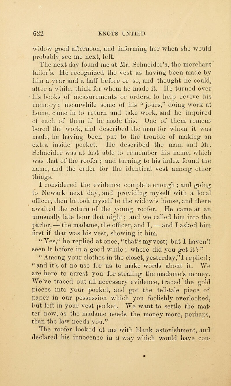 widow good afternoon, and informing lier when she would probably see me next, left. The next day found me at Mr. Schneider's, the merchant tailor's. He recognized the vest as having been made by him a year and a half before or so, and thought he could, after a while, think for whom he made it. He turned over his books of measurements or orders, to help revive his memory; meanwhile some of his jours, doing work at home, came in to return and take work, and he inquired of each of them if he made this. One of them remem- bered the work, and described the man for whom it was made, he having been put to the trouble of making an extra inside pocket. He described the man, and Mr. Schneider was at last able to remember his name, which was that of the roofer; and turning to his index found tlie name, and the order for the identical vest among other things. I considered the evidence complete enough ; and going to Newark next day, and providing myself with a local officer, then betook myself to the widow's house, and there awaited the return of the young roofer. He came at an unusually late hour that night; and we called him into.the parlor, — the madame, the officer, and I, — and I asked him first if that was his vest, showing it him.  Yes, he replied at once, that's my vest; but I haven't seen it before in a good while ; where did you get it?  Among your clothes in the closet,yesterday,! replied ;  and it's of no use for us to make words about it. We are here to arrest you for stealing the madame's money. We've traced out all necessary evidence, traced*the gold pieces into your pocket, and got the tell-tale piece of paper in our possession which you foolishly overlooked, but left in your vest pocket. We want to settle the ma1> ter now, as the madame needs the money more, perhaps, than the law needs you. The roofer looked at me with blank astonishment, and declared his innocence in a way which would have con-