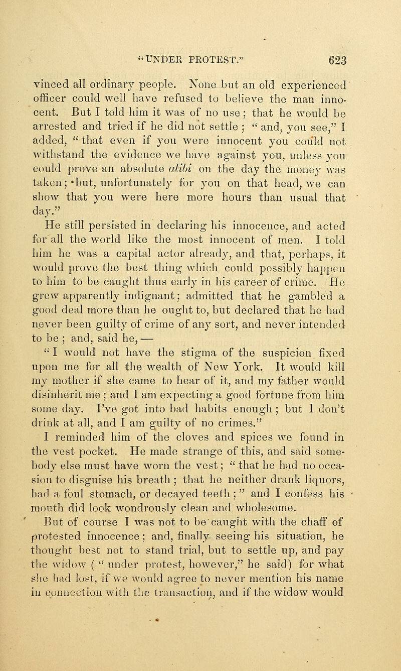 vinced all ordinaiy people. None but an old experienced officer could well have refused to believe the man inno- cent. But I told him it was of no use; that he would be arrested and tried if he did not settle ;  and, you see, I added,  that even if you were innocent you could not withstand the evidence we have against you, unless you could prove an absolute alibi on the day the money was taken;'but, unfortunately^ for you on that head, we can show that you were here more hours than usual that day. He still persisted in declaring his innocence, and acted for'all the world like the most innocent of men, I told him he was a capital actor already, and that, perhaps, it would prove the best thing which could possibly happen to him to be caught thus early in his career of crime. He grew apparently indignant; admitted that he gambled a good deal more than he ought to, but declared that he had never been guilty of crime of any sort, and never intended to be ; and, said he,— '•' I would not have the stigma of the suspicion fixed upon me for all the wealth of New York. It would kill my mother if she came to hear of it, and my father would disinherit me ; and I am expecting a good fortune from him some day. I've got into bad habits enough ; but I don't drink at all, and I am guilty of no crimes. I reminded him of the cloves and spices we found in the vest pocket. He made strange of this, and said some- body else must have worn the vest;  that he had no occa- sion to disguise his breath ; that he neither drank liquors, had a foul stomach, or decayed teetli;  and I confess his mouth did look wondrously clean and wholesome. But of course I was not to be'caught with the chaff of protested innocence; and, finally seeing his situation, he thought best not to stand trial, but to settle up, and pay the widow (  under protest, however, he said) for what slie had lost, if we would agree to never mention his name iu connection with the transaction, and if the widow would