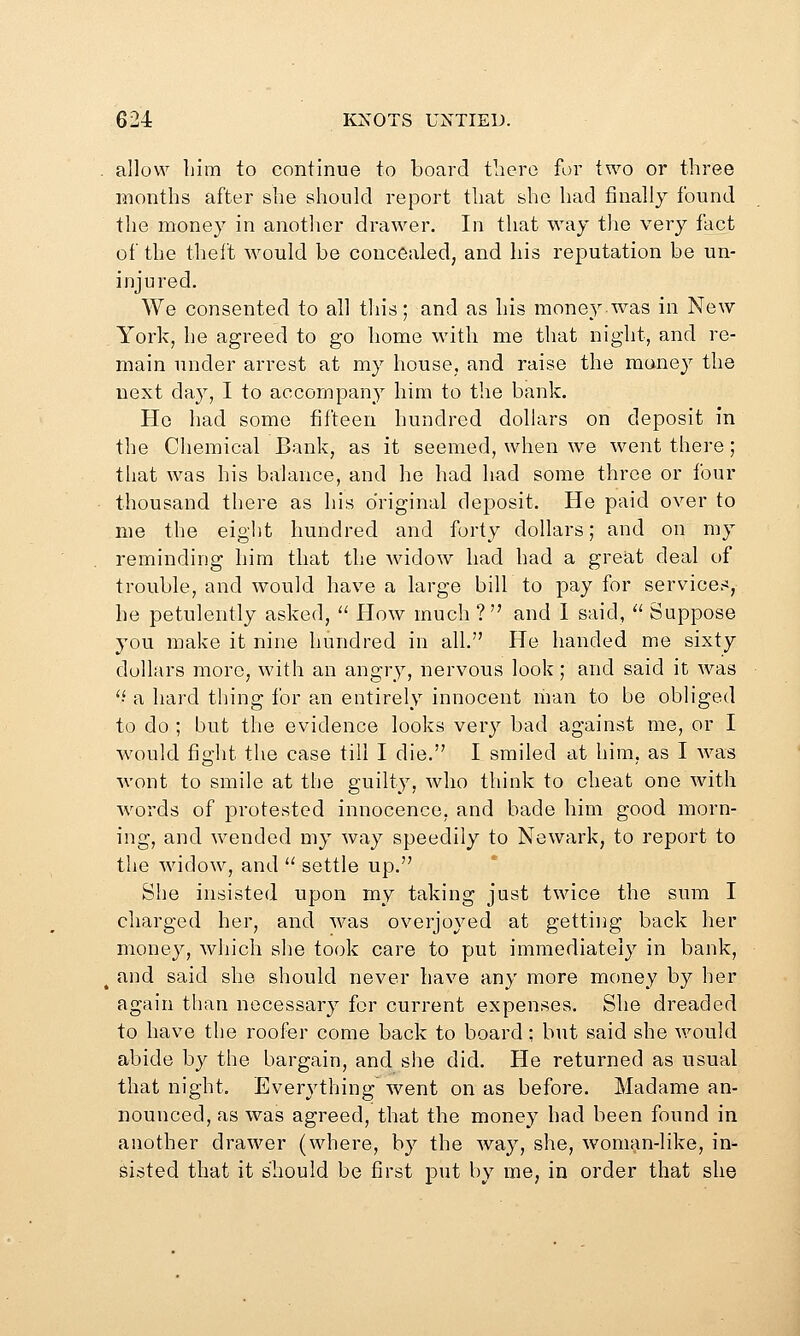 allow Lim to continue to board there for two or three months after she should report that she had finally found the money in another drawer. In that way the very fact of the theft would be concealed, and his reputation be un- injured. We consented to all this; and as his money was in New York, he agreed to go home with me that night, and re- main under arrest at my house, and raise the money the next day, I to accompany him to the bank. Ho had some fifteen hundred dollars on deposit in the Cliemical Bank, as it seemed, when we went there; that was his balance, and he had had some three or four thousand there as his original deposit. He paid over to me the eight hundred and forty dollars; and on my reminding him that the widow had had a great deal of trouble, and would have a large bill to pay for services, he petulently asked,  How much ? and 1 said,  Suppose you make it nine hundred in all. He handed me sixty dollars more, with an angry, nervous look; and said it was 'i a hard thing for an entirely innocent man to be obliged to do ; but the evidence looks very bad against me, or I would fight tlie case till I die. I smiled at him, as I was wont to smile at the guilty, who think to cheat one with words of protested innocence, and bade him good morn- ing, and wended my way speedily to Newark, to report to the widow, and  settle up. She insisted upon my taking just twice the sum I charged her, and was overjoyed at getting back her money, which she took care to put immediately in bank, and said she should never have any more money by her again than necessary for current expenses. She dreaded to have the roofer come back to board; but said she would abide by the bargain, and she did. He returned as usual that night. Everything went on as before. Madame an- nounced, as was agreed, that the money had been found in another drawer (where, by the way, she, woman-like, in- sisted that it should be first put by me, in order that she