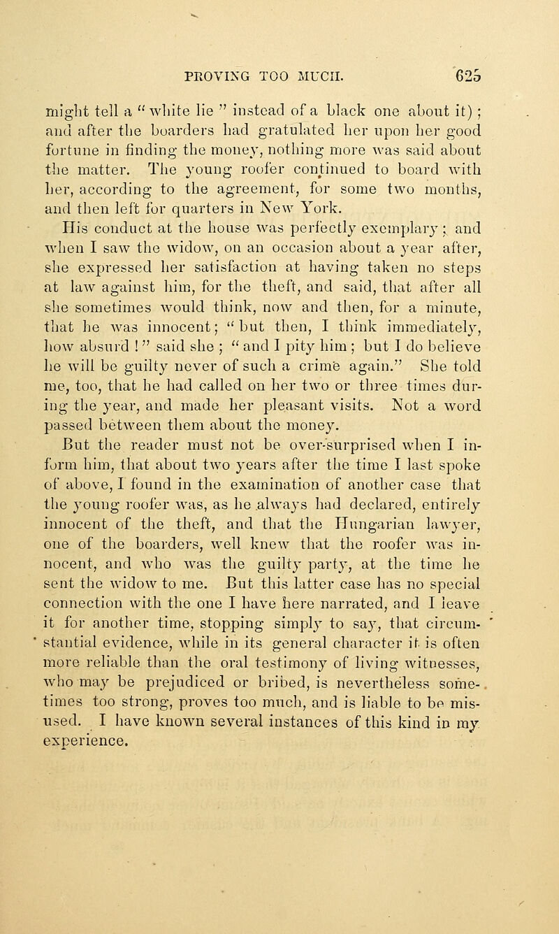 PROVING TOO MUCH. 62S might tell a  wliite lie  instead of a black one about it) ; and after the boarders had gratulated her upon her good fortune in finding the money, nothing more was said about the matter. The young roofer conjiinued to board with her, according to the agreement, for some two months, and then left for quarters in New York. His conduct at the house was perfectly exemplary; and when I saw the widow, on an occasion about a year after, she expressed her satisfaction at having taken no steps at law against him., for the theft, and said, that after all she sometimes would think, now and then, for a minute, that he was innocent;  but then, I think immediately, how absurd !  said she ; '' and I pity him ; but I do believe he will be guilty never of such a crimfe again. She told me, too, that he had called on her two or three times dur- ing the year, and made her pleasant visits. Not a word passed between them about the money. But the reader must not be over-surprised when I in- form him, that about two years after the time I last spoke of above, I found in the examination of another case that the young roofer was, as he .always had declared, entirely innocent of the theft, and that the Plungarian lawyer, one of the boarders, well knew that the roofer was in- nocent, and who was the guilty party, at the time he sent the widow to me. But this latter case has no special connection with the one I have here narrated, and I leave it for another time, stopping simply to sa}^, that circum- stantial evidence, while in its general character it is often more reliable than the oral testimony of living witnesses, who may be prejudiced or bribed, is nevertheless some- times too strong, proves too much, and is liable to be mis- used. I have known several instances of this kind in my experience.