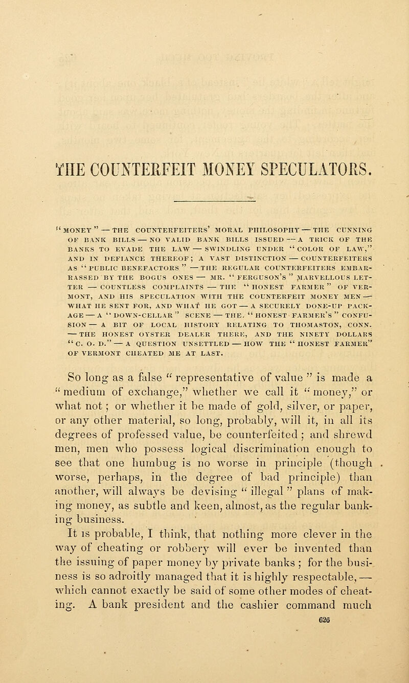 WE COUNTERFEIT MONEY SPECULATORS.  MONEY  — THE COUNTERFEITERS' MORAL PHILOSOPHY — THE CUNNING OF BANK BILLS NO VALID BANK BILLS ISSUED — A THICK OF THE BANKS TO EVADE THE LAW — SWINDLING UNDER COLOR OF LAM, AND IN DEFIANCE THEREOF; A VAST DISTINCTION COUNTERFEITERS AS PUBLIC benefactors —THE REGULAR COUNTERFEITERS EMBAR- RASSED BY THE BOGUS ONES — MR.  FERGUSON'S  ^MARVELLOUS LET- TER — COUNTLESS COMPLAINTS THE  HONEST FARMER  OF VER- MONT, AND HIS SPECULATION WITH THE COUNTERFEIT MONEY MEN WHAT HE SENT FOR, AND WHAT HE GOT — A SECURELY DONE-UP PACK- AGE— A down-cellar scene THE.  HONEST FARMER'S  CONFU- SION— A BIT OF LOCAL HISTORY RELATING TO THOMASTON, CONN. THE HONEST OYSTER DEALER THERE, AND THE NINETY DOLLARS C. O. D. — A QUESTION UNSETTLED HOW THE  IIONEST FARMER OF VERMONT CHEATED ME AT LAST. So long as a false  representative of value  is made a  medium of exchange/' whether we call it '•' money, or what not; or whether it be made of gold, silver, or paper, or any other material, so long, probably, will it, in all its degrees of professed value, be counterfeited ; and shrewd men, men who possess logical discrimination enough to see that one humbug is no worse in principle (though worse, perhaps, in the degree of bad principle) than another, Mnll always be devising ^' illegal  plans of mak- ing money, as subtle and keen, almost, as the regular bank- ing business. It IS probable, I think, that nothing more clever in the way of cheating or robbery will ever be invented than the issuing of paper money by private banks ; for the busi- ness is so adroitly managed that it is highly respectable, — which cannot exactly be said of some other modes of cheat- ing. A bank president and the cashier command much