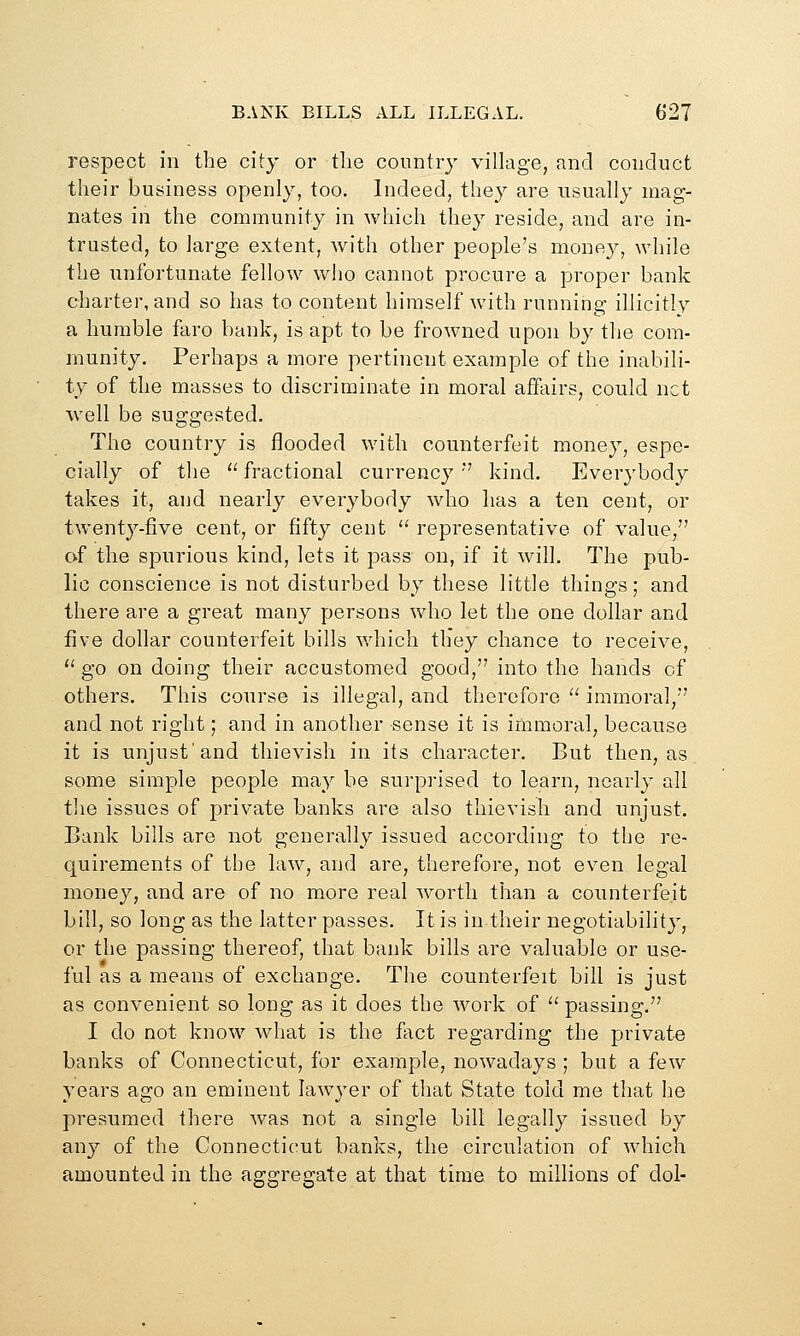 respect in the city or the country village, and conduct their business openly, too. Indeed, they are usually mag- nates in the community in which they reside, and are in- trusted, to large extent, with other people's mone}^, while the unfortunate fellow who cannot procure a proper bank charter, and so has to content himself with running illicitly a humble faro bank, is apt to be frowned upon by the com- munity. Perhaps a more pertinent example of the inabili- ty of the masses to discriminate in moral affairs, could net well be suggested. The country is flooded with counterfeit money, espe- cially of the  fractional currency ' kind. Everybody takes it, and nearly everybody who has a ten cent, or twenty-five cent, or fifty ceut  representative of value, of the spurious kind, lets it pass on, if it will. The pub- lic conscience is not disturbed by these little things; and there are a great many persons who let the one dollar and five dollar counterfeit bills which they chance to receive, '' go on doing their accustomed good, into the hands of others. This course is illegal, and therefore  immoral, and not right; and in another sense it is immoral, because it is unjust'and thievish in its character. But then, as some simple people may be surprised to learn, nearly all the issues of private banks are also thievish and unjust. Bank bills are not generally issued according to the re- quirements of the law, and are, therefore, not even legal money, and are of no more real worth than a counterfeit bill, so long as the latter passes. It is in their negotiability, or the passing thereof, that bank bills are valuable or use- ful as a means of exchange. The counterfeit bill is just as convenient so long as it does the work of ^' passing. I do not know what is the fact regarding the private banks of Connecticut, for example, nowadays ; but a few years ago an eminent lawyer of that State told me that he presumed there Avas not a single bill legally issued by any of the Connecticut banks, the circulation of which amounted in the aggregate at that time to millions of doi-