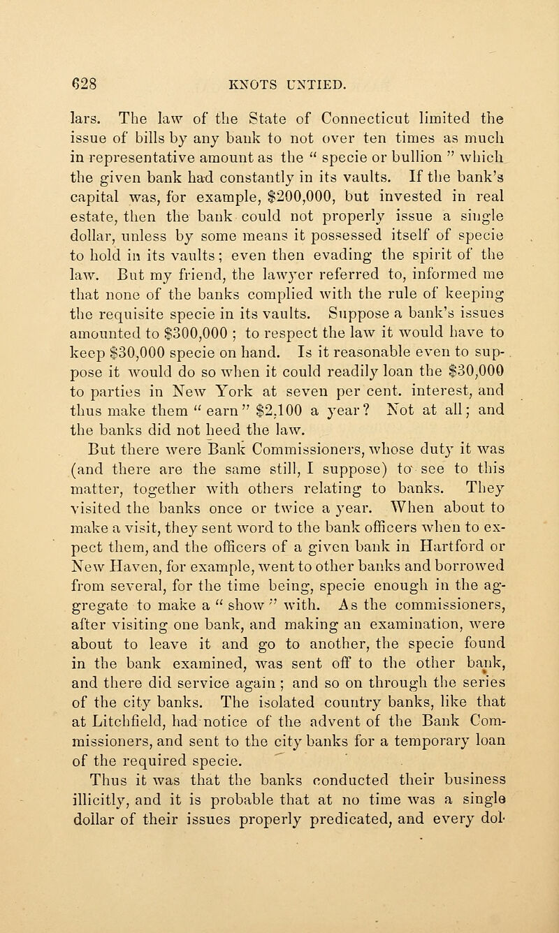 lars. The law of the State of Connecticut limited the issue of bills by any bank to not over ten times as much in representative amount as the specie or bullion which the given bank had constantly in its vaults. If the bank's capital was, for example, $200,000, but invested in real estate, then the bank could not properly issue a single dollar, unless by some means it possessed itself of specie to hold in its vaults; even then evading the spirit of the law. But my friend, the lawyer referred to, informed me that none of the banks complied with the rule of keeping the requisite specie in its vaults. Suppose a bank's issues amounted to $300,000 ; to respect the law it would have to keep $30,000 specie on hand. Is it reasonable even to sup- pose it would do so when it could readily loan the $30,000 to parties in New York at seven per cent, interest, and thus make them earn $2,100 a year? Not at all; and the banks did not heed the law. But there were Bank Commissioners, whose duty it was (and there are the same still, I suppose) to see to this matter, together with others relating to banks. They visited the banks once or twice a year. When about to make a visit, they sent word to the bank officers when to ex- pect them, and the officers of a given bank in Hartford or New Haven, for example, went to other banks and borrowed from several, for the time being, specie enough in the ag- gregate to make a show '' with. As the commissioners, after visiting one bank, and making an examination, were about to leave it and go to another, the specie found in the bank examined, was sent off to the other bank, and there did service again ; and so on through the series of the city banks. The isolated country banks, like that at Litchfield, had notice of the advent of the Bank Com- missioners, and sent to the city banks for a temporary loan of the required specie. . Thus it was that the banks conducted their business illicitly, and it is probable that at no time was a single dollar of their issues properly predicated, and every dol-