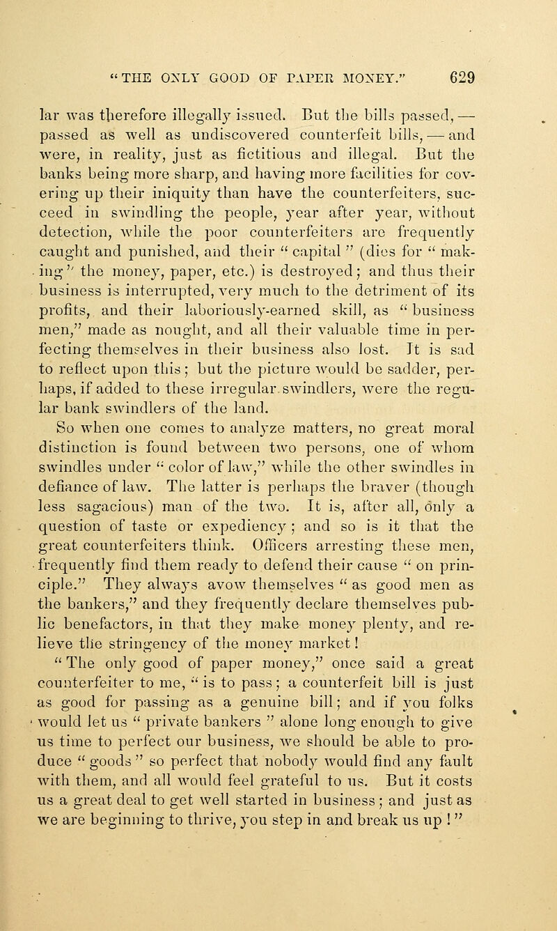 lar was tlierefore illegally issued. But tlie bills passed,— passed as well as undiscovered counterfeit bills, —■ and were, in reality, just as fictitious and illegal. But the banks being more sharp, and having more facilities for cov- ering up their iniquity than have the counterfeiters, suc- ceed in swindling the people, year after year, without detection, while the poor counterfeiters are frequently caught and punished, and their  capital  (dies for  mak- • ing'' the money, paper, etc.) is destroyed; and thus their business is interrupted, very much to the detriment of its profits, and their laboriously-earned skill, as  business men, made as nought, and all their valuable time in per- fecting themselves in their business also lost. It is sad to reflect upon this; but the picture would be sadder, per- haps, if added to these irregular, swindlers, were the regu- lar bank swindlers of the land. So when one comes to analyze matters, no great moral distinction is found between two persons, one of whom swindles under '• color of law, while the other swindles in defiance of law. The latter is perhaps the braver (though less sagacious) man of the two. It is, after all, only a question of taste or expediency ; and so is it that the great counterfeiters think. Officers arresting these men, • frequently find them ready to defend their cause  on prin- ciple. They always avow themselves  as good men as the bankers, and they frequently declare themselves pub- lic benefactors, in that they make money plenty, and re- lieve the stringency of the money market! '' The only good of paper money, once said a great counterfeiter to me, '' is to pass; a counterfeit bill is just as good for passing as a genuine bill; and if you folks would let us  private bankers  alone long enough to give us time to perfect our business, we should be able to pro- duce  goods  so perfect that nobody would find any fault with them, and all would feel grateful to us. But it costs us a great deal to get well started in business ; and just as we are beginning to thrive, you step in and break us up ! 