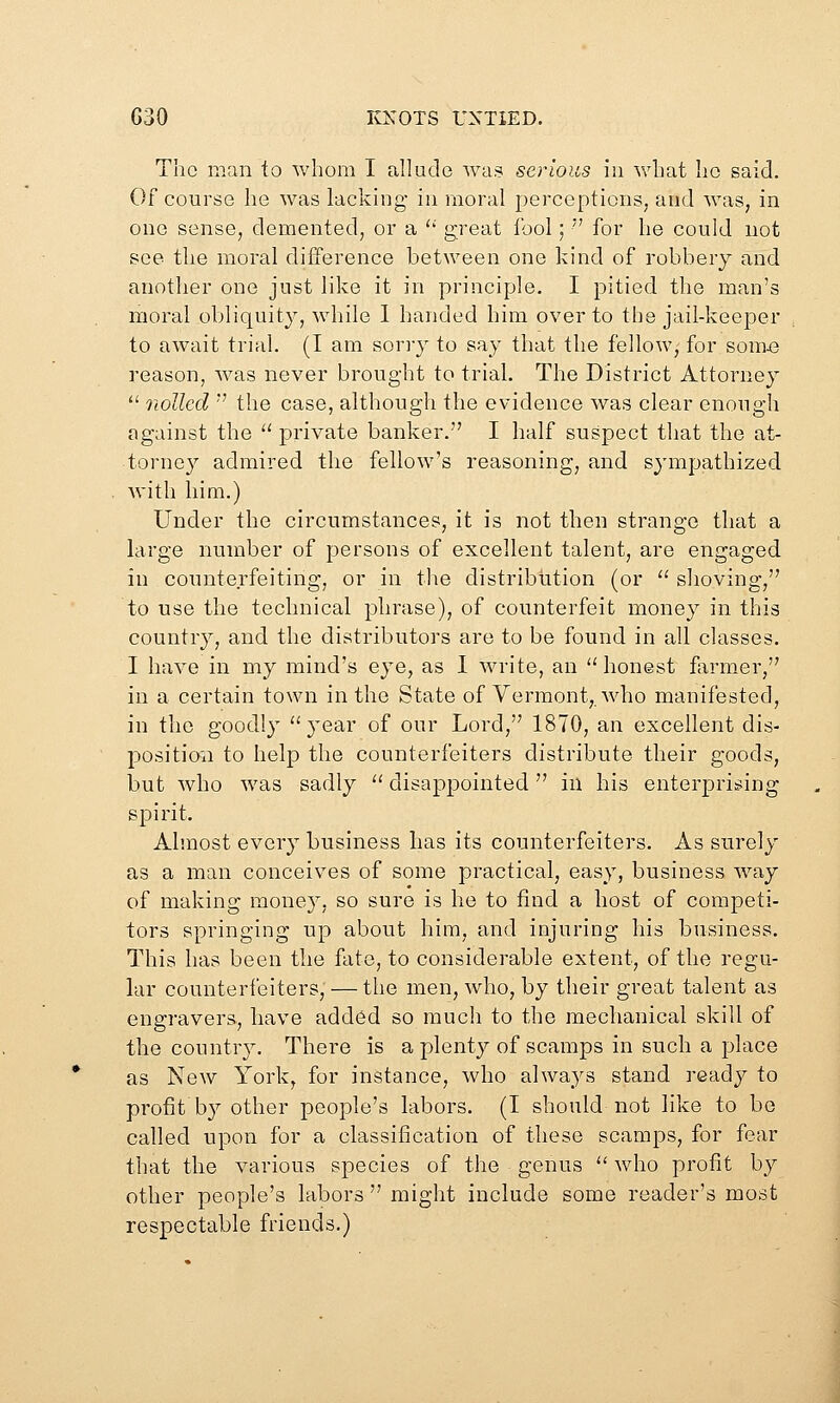 The man to whom I allude was serious in what ho said. Of course he was lacking in moral perceptions, and was, in one sense, demented, or a '' great fool; '' for he could not see the moral difference between one kind of robbery and another one just like it in principle. I pitied the man's moral obliquity, while 1 banded him over to the jail-keeper to await trial. (I am sorry to say that the fellow, for som43 reason, was never brought to trial. The District Attorney  nolled '' the case, although the evidence was clear enough against the  private banker. I half suspect that the at- torney admired the fellow's reasoning, and sj'mpathized with him.) Under the circumstances, it is not then strange that a large number of persons of excellent talent, are engaged in counterfeiting, or in the distribution (or '^ shoving, to use the technical phrase), of counterfeit money in this country, and the distributors are to be found in all classes. I have in my mind's eye, as 1 write, an  honest former, in a certain town in the State of Vermont,, who manifested, in the goodly year of our Lord, 1870, an excellent dis- j^osition to help the counterfeiters distribute their goods, but who was sadly  disappointed in his enterprisjing spirit. Almost every business has its counterfeiters. As surely as a man conceives of some practical, easy, business way of making money, so sure is he to find a host of competi- tors springing up about him, and injuring his business. This has been the fate, to considerable extent, of the regu- lar counterfeiters, — the men, who, by their great talent as engravers, have added so much to the mechanical skill of the country. There is a plenty of scamps in such a place as New York, for instance, who always stand read}^ to profit by other people's labors. (I should not like to be called upon for a classification of these scamps, for fear that the various species of the genus  who profit by other people's labors  might include some reader's most respectable friends.)