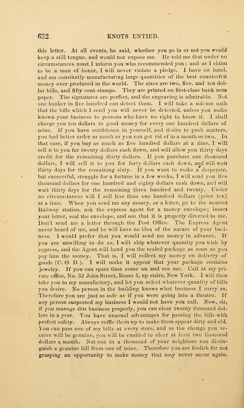 this lettej*. At all events, he said, whether you go in or not j^ou would keep a still tongue, and would not expose me. He told me that under no circumstances must I inform you who recommended you: and as I claim to be a man of honor, I will never violate a pledge. I have on hand, and am constantly manufacturing large quantities of the best counterfeit money ever produced in the world. The sizes are two, five, and ten dol- lar bills, and fifty cent stamps. They are printed on first-class bank not« paper. The signatures are perfect, and the engraving is admirable. Not one banker in five hundred can detect them. I will take a solemn oath that the bills which I send you will never be detected, unless you make known your business to persons who have no right to know it. I shall charge you ten dollars in good money for every one hundred dollars of mine. If you have confidence in yourself, and desire to push matters, you had better order as much as you can get rid of in a month or two. In that case, if you buy as much as five hundred dollars at a time, I will sell it to you for twenty dollars cash down, and will allow you thirty days credit for the remaining thirty dollars. If you purchase one thousand dollars, I will sell it to you for forty dollars cash down, and will wait thirty days for the remaining sixty. If you want to make a de?perat<?, but successful, struggle for a fortune in a few weeks, I will send you five thousand dollars for one hundred and eighty dollars cash down, and will wait thirty days for the remaining three hundred and twenty. Under no circumstances will I sell less than one hundred dollars (price ten) at a time. When you send me any money, or a letter, go to the nearest Kailway station, ask the express agent for a money envelope; insert your letter, seal the envelope, and see that it is properly directed to me. Don't send me a letter through the Post Oflice. The Express Agent never heard of me, and he will have no idea of the nature of your busi- ness. I would prefer that you would send me money in advance. If you are unwilling to do so, I will ship whatever quantity you wish by express, and the Agent will hand you the sealed package as soon as you pay him the money. That is, I will collect my money on delivery of goods (C. O. D.). I wdl make it appear that your package contains jewelry. If yoii can spare time come on and see me. Call at my pri- vate office, No. 52 John Street, Boom 5, up stairs. New York. I will then take you to my manufactory, and let you select whatever quantity of bills you desire. No person in the building knows what business I carry on. Therefore you are just as safe as if you were going into a tlieatre. If any person suspected my business I would not have you call. Now, sir, if you manage this business properly, you can clear twenty thousand dol- lars in a year. You have unusual advantages for passing the bills with perfect safety. Always ruffle them up to make them appear dirty and old. You can pass one of my bills at every store, and as the change you \q- ceive will be genuine, you will be enabled to clear at least two thousand dollars a month. Not one in a thousand of your neighbors can distin- guish a genuine bill from one of mine. Therefore you are foolish for not grasping an opportunity to make money tliat may never occur again.