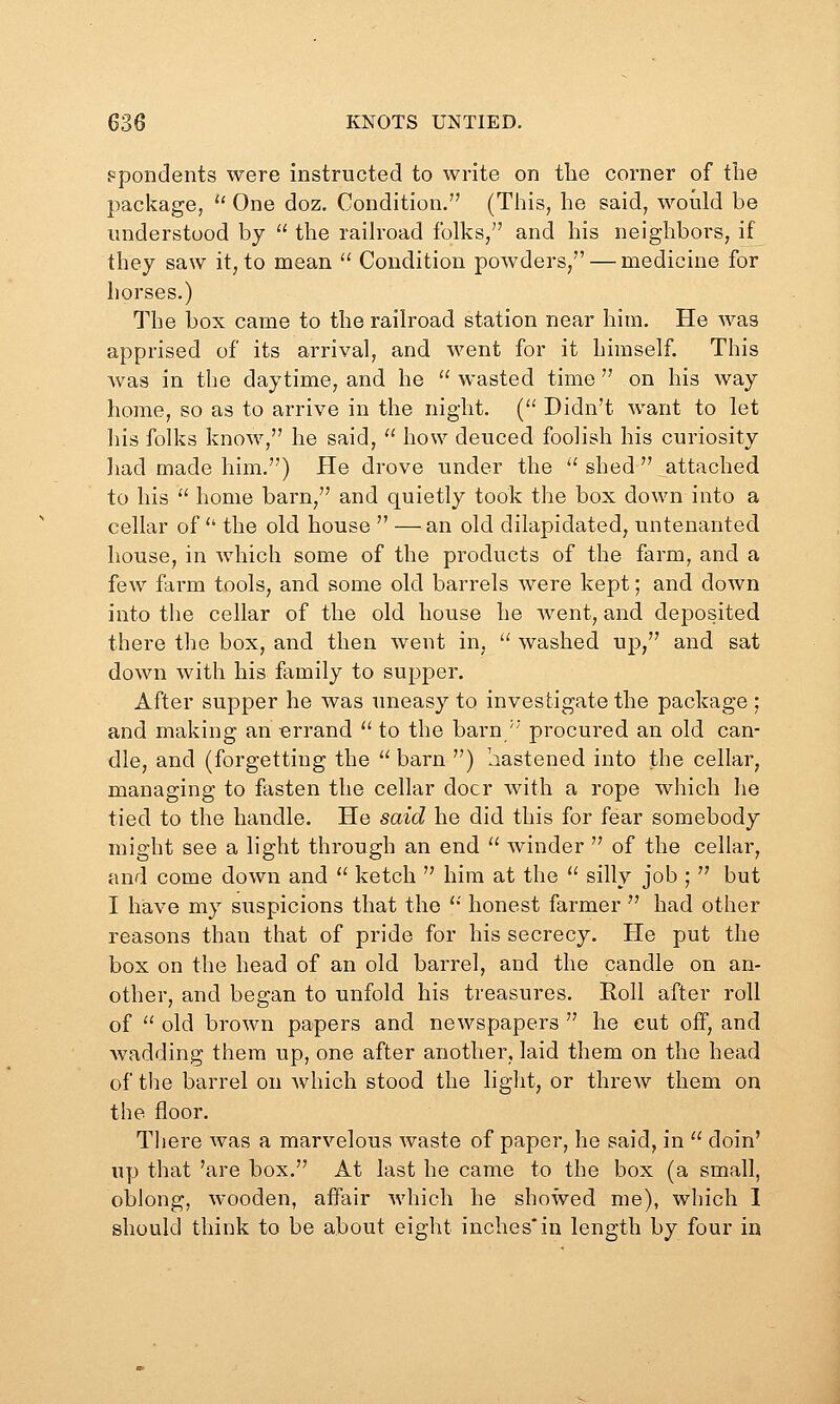 ppondents were instructed to write on tlie corner of the package,  One doz. Condition. (This, he said, would be understood bj  the raih'oad folks, and his neighbors, if they saw it, to mean  Condition powders/' — medicine for horses.) The box came to the railroad station near him. He was apprised of its arrival, and went for it himself. This was in the daytime, and he wasted time on his way home, so as to arrive in the night. { Didn't want to let liis folks know, he said,  how deuced foolish his curiosity ]»ad made him.) He drove under the  shed  attached to his  home barn, and quietly took the box down into a cellar of  the old house  —an old dilapidated, untenanted house, in which some of the products of the farm, and a few farm tools, and some old barrels were kept; and down into the cellar of the old house he went, and deposited there the box, and then went in,  washed up, and sat down with his family to supper. After supper he was uneasy to investigate the package ; and making an errand  to the barn/' procured an old can- dle, and (forgetting the  barn ) aastened into the cellar, managing to fasten the cellar doer with a rope which he tied to the handle. He said he did this for fear somebody might see a light through an end  winder  of the cellar, and come down and '' ketch  him at the  silly job ;  but I have my suspicions that the  honest farmer  had other reasons than that of pride for his secrecy. He put the box on the head of an old barrel, and the candle on an- other, and began to unfold his treasures. Roll after roll of  old brown papers and newspapers  he cut off, and wadding them up, one after another, laid them on the head of the barrel on which stood the light, or threw them on the floor. There was a marvelous waste of paper, he said, in  doin' up that 'are box. At last he came to the box (a small, oblong, wooden, affair which he showed me), which I should think to be about eight inches*in length by four in