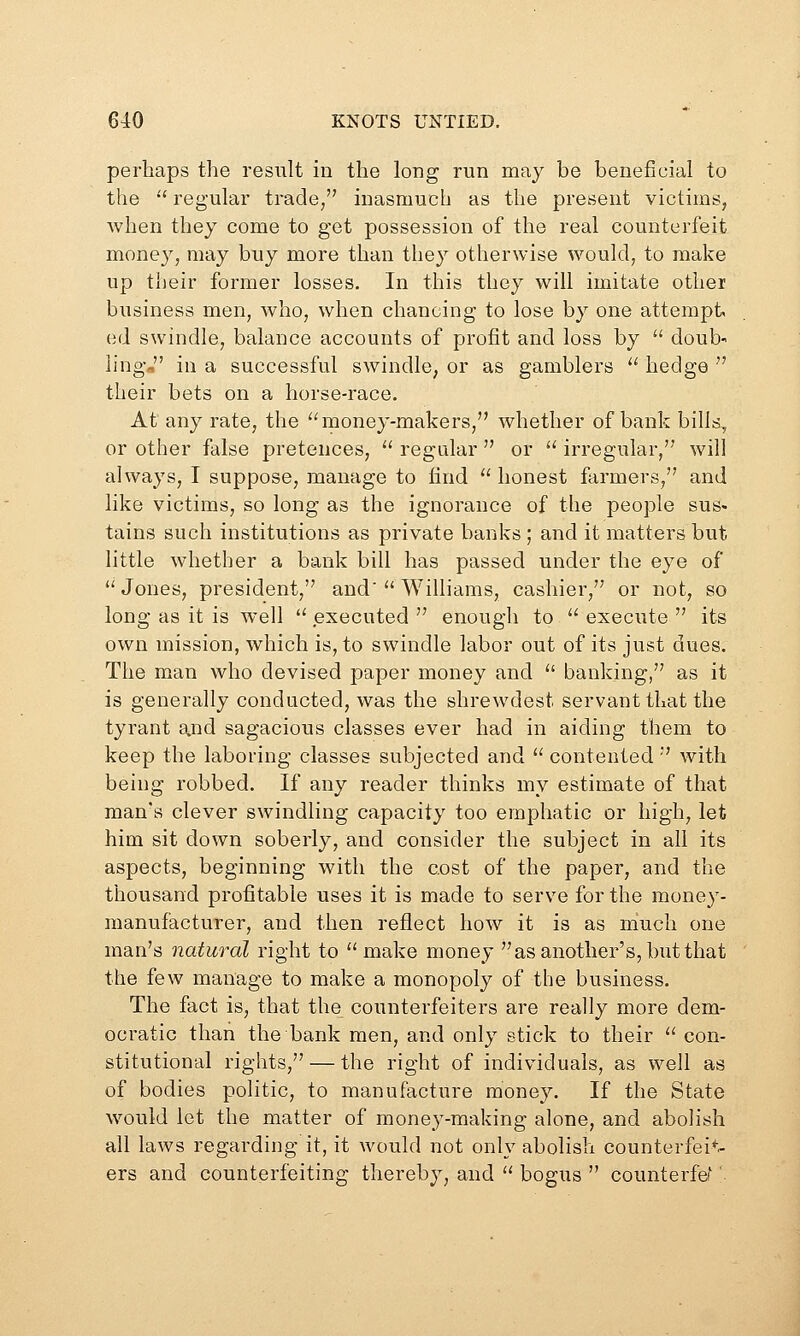 perhaps the result Id the long run may be beneficial to the •' regular trade, inasmuch as the present victims, when they come to get possession of the real counterfeit money, may buy more than they otherwise would, to make up their former losses. In this they will imitate other business men, who, when chancing to lose by one attempt ed swindle, balance accounts of profit and loss by  doub' ling, in a successful swindle, or as gamblers  hedge  their bets on a horse-race. At any rate, the '^money-makers, whether of bank billd, or other false pretences,  regular  or  irregular, will always, I suppose, manage to find  honest farmers, and like victims, so long as the ignorance of the people sus- tains such institutions as private banks ; and it matters but little whether a bank bill has passed under the eye of Jones, president, and' Williams, cashier, or not, so long as it is well ^' executed  enough to '^ execute  its own mission, which is, to swindle labor out of its just dues. The man who devised paper money and  banking, as it is generally conducted, was the shrewdest servant that the tyrant and sagacious classes ever had in aiding them to keep the laboring classes subjected and  contented  with being robbed. If any reader thinks my estimate of that man's clever swindling capacity too emphatic or high, let him sit down soberly, and consider the subject in all its aspects, beginning with the cost of the paper, and the thousand profitable uses it is made to serve for the money- manufacturer, and then reflect how it is as nauch one man's natural right to make money as another's, but that the few manage to make a monopoly of the business. The fact is, that the counterfeiters are really more dem- ocratic than the bank men, and only stick to their  con- stitutional rights, — the right of individuals, as well as of bodies politic, to manufacture mone3^ If the State would lot the matter of money-making alone, and abolish all laws regardii]g it, it would not only abolish counterfeit- ers and counterfeiting thereby, and  bogus  counterfef'