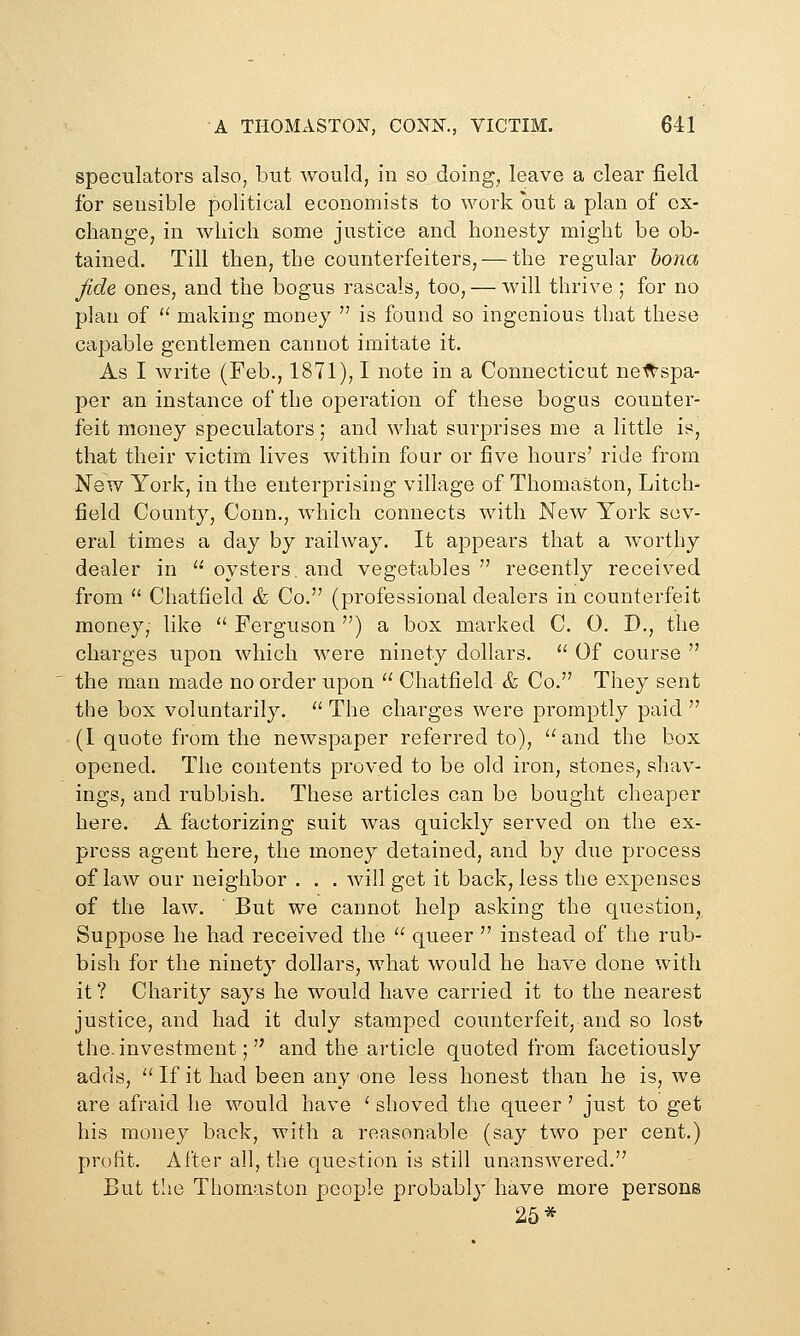 speculators also, but would, in so doing, leave a clear field for sensible political economists to work but a plan of ox- change, in which some justice and honesty might be ob- tained. Till then, the counterfeiters, — the regular bona fide ones, and the bogus rascals, too, — will thrive ; for no plan of  making money  is found so ingenious that these capable gentlemen cannot imitate it. As I write (Feb., 1871), I note in a Connecticut netl'spa- per an instance of the operation of these bogus counter- feit money speculators; and what surprises me a little is, that their victim lives within four or five hours' ride from New York, in the enterprising village of Thomaston, Litch- field County, Conn., which connects with New York sev- eral times a day by railway. It appears that a worthy dealer in  oysters, and vegetables  recently received from  Chatfield & Co. (professional dealers in counterfeit money, like  Ferguson ) a box marked C. 0. D., the charges upon which were ninety dollars. *' Of course  the man made no order upon  Chatfield & Co. Tliey sent the box voluntarily.  The charges were promptly paid  (I quote from the newspaper referred to), and the box opened. The contents proved to be old iron, stones, shav- ings, and rubbish. These articles can be bought clieaper here. A factorizing suit was quickly served on the ex- press agent here, the money detained, and by due process of law our neighbor . . . will get it back, less the expenses of the law. But we cannot help asking the question, Suppose he had received the  queer  instead of the rub- bish for the ninety dollars, what would he have done with it ? Charity says he would have carried it to the nearest justice, and had it duly stamped counterfeit, and so lost the. investment;  and the article quoted from facetiously adds,  If it had been any one less honest than he is, we are afraid lie would have ' shoved the queer ' just to get his money back, with a reasonable (say two per cent.) profit. After all, the question is still unanswered. But the Thomaston people probably have more persons 26*