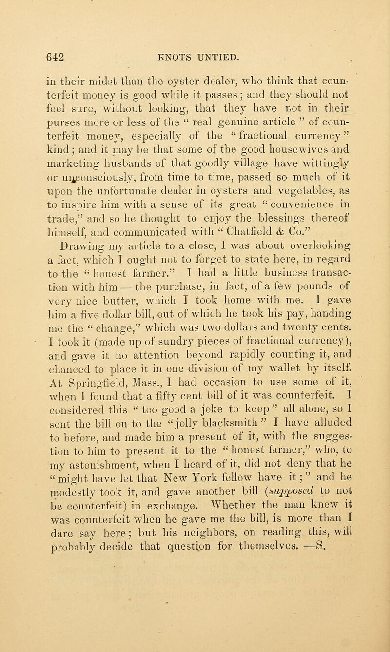 in their midst thau the oyster dealer, who think that coun- terfeit money is good while it passes; and they should not feel sure, without looking, that they have not in their purses more or less of the  real genuine article  of coun- terfeit money, especially of the  fractional currency kind; and it may be that some of the good housewives and marketing husbands of that goodly village have wittingly or ui^consciously, from time to time, passed so much of it Tipon the unfortunate dealer in oysters and vegetables, as to inspire him with a sense of its great  convenience in trade, and so he thought to enjoy the blessings thereof himself, and communicated with  Chatfield & Co. Drawing my article to a close, I was about overlooking a fact, which I ought not to forget to state here, in regard to the '' honest farmer. I had a little business transac- tion with him — the purchase, in fact, of a few pounds of very nice butter, which I took Iiome with me. I gave him a five dollar bill, out of which he took his pay, handing me the  change, which was two dollars and twenty cents. I took it (made up of sundry pieces of fractional currency), and gave it no attention beyond rapidly counting it, and chanced to place it in one division of my wallet by itself. At Springfield, Mass., I had occasion to use some of it, when I found that a fifty cent bill of it was counterfeit. I considered this '' too good a joke to keep  all alone, so I sent the bill on to the jolly blacksmith  I have alluded to before, and made him a present of it, Avith the sugges- tion to him to present it to the ^' honest farmer, who, to ray astonishment, when I heard of it, did not deny that he might have let that New York fellow have it; and he modestly took it, and gave another bill {siqjposed to not be counterfeit) in exchange. Whether the man knew it was counterfeit wdien he gave me the bill, is more than I dare say here; but his neighbors, on reading this, will probably decide that question for themselves. —S,